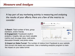 Measure and Analyze


 A key part of any marketing activity is measuring and analyzing
 the results of your efforts. Here are a few of the metrics to
 consider:


1) Reach: Total number of fans, group
members, and/or friends.
2) Engagement: Facebookʼs built-in
analytics, Insights, lets you track valuable
metrics such as page views, wall posts,
discussion threads, and photo views.
3) Impact on Sales Funnel: The number of visitors from Facebook to your website
that convert into leads and customers. Use a marketing analytics program to track
the impact on your sales funnel.


                                                  Social Media for Business |
 