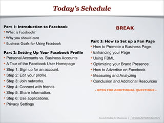 Today’s Schedule

Part 1: Introduction to Facebook                               BREAK
• What is Facebook?
• Why you should care
                                            Part 3: How to Set up a Fan Page
• Business Goals for Using Facebook
                                            • How to Promote a Business Page
Part 2: Setting Up Your Facebook Proﬁle     • Enhancing your Page
• Personal Accounts vs. Business Accounts   • Using FBML
• A Tour of the Facebook User Homepage      • Optimizing your Brand Presence
• Step 1: Sign up for an account.           • How to Advertise on Facebook
• Step 2: Edit your profile.                • Measuring and Analyzing
• Step 3: Join networks.                    • Conclusion and Additional Resources
• Step 4: Connect with friends.
                                              - OPEN FOR ADDITIONAL QUESTIONS -
• Step 5: Share information.
• Step 6: Use applications.
• Privacy Settings

                                                Social Media for Business |
 