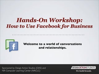 Hands-On Workshop:
    How to Use Facebook for Business


                     Welcome to a world of conversations
                             and relationships.




Sponsored by Design Action Studios (DAS) and
NR Computer Learning Center (NRCLC)                 We build brands.
 