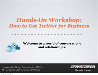 Hands-On Workshop:
               How to Use Twitter for Business


                          Welcome to a world of conversations
                                  and relationships.




  Sponsored by Design Action Studios (DAS) and
  NR Computer Learning Center (NRCLC)                    We build brands.

Friday, March 19, 2010
 