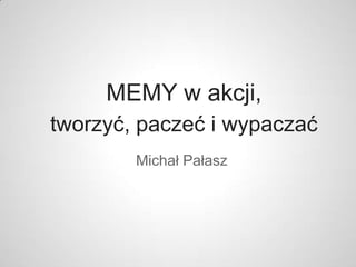 MEMY w akcji,
tworzyć, paczeć i wypaczać
        Michał Pałasz
 