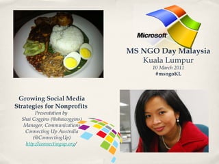 MS NGO Day Malaysia Kuala Lumpur 10 March 2011 #msngoKL Growing Social Media Strategies for Nonprofits  Presentation by  Shai Coggins (@shaicoggins) Manager, Communications Connecting Up Australia (@ConnectingUp) http://connectingup.org /  