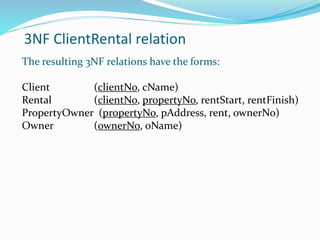 3NF ClientRental relation
The resulting 3NF relations have the forms:
Client (clientNo, cName)
Rental (clientNo, propertyNo, rentStart, rentFinish)
PropertyOwner (propertyNo, pAddress, rent, ownerNo)
Owner (ownerNo, oName)
 