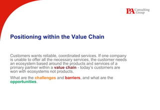 Positioning within the Value Chain Customers wants reliable, coordinated services. If one company is unable to offer all the necessary services, the customer needs an ecosystem based around the products and services of a primary partner within a value chain- today’s customers are won with ecosystems not products.  What are the challengesand barriers, and what are the opportunities. 