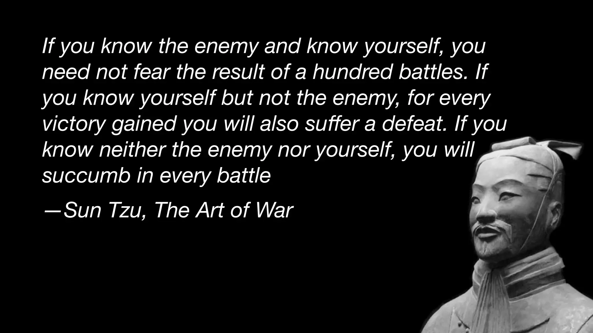 If you know the enemy and know yourself, you
need not fear the result of a hundred battles. If
you know yourself but not the enemy, for every
victory gained you will also suﬀer a defeat. If you
know neither the enemy nor yourself, you will
succumb in every battle
—Sun Tzu, The Art of War
 