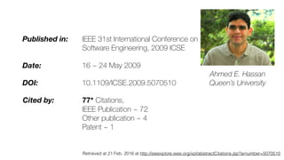 Published in: IEEE 31st International Conference on
Software Engineering, 2009 ICSE
Date: 16 ~ 24 May 2009
DOI: 10.1109/ICSE.2009.5070510
Cited by: 77* Citations,
IEEE Publication ~ 72
Other publication ~ 4
Patent ~ 1
Ahmed E. Hassan
Queen’s University
Retrieved at 21 Feb. 2016 at http://ieeexplore.ieee.org/xpl/abstractCitations.jsp?arnumber=5070510
 