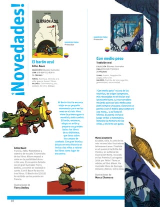 10
Al Barón Azul le encanta
viajar en su pequeño
monomotor para ver las
aves en el cielo. Pero
viene la primera guerra
mundial y todo cambia.
El barón, entonces,
adapta su avión y
prepara sus grandes
balas: los libros
de su biblioteca,
que lanza sobre
los campos de
combate. Con gran ironía y
dulzura en esta historia se
invita a los niños a valorar
los libros como lugar de
encuentro.
“Con medio peso” es una de las
retahílas, de origen campesino,
más recordadas en el folclor oral
latinoamericano. La voz narradora
recuerda que con solo medio peso
pudo comprar una pava. Esta tuvo un
pavito y con el medio peso comprará
una mona… y así hasta el
infinito. El poema invita al
juego verbal y matemático,
fortalece la memoria de los
niños, y divierte con gusto.
Marco Chamorro
Ecuador, 1975. Es uno de los
más reconocidos ilustradores
latinoamericanos. Finalista
en el premio A la Orilla del
Viento y en la Bienal de
Ilustración Noma. Incluido
en los Premios Cuatrogatos
2014 por Felini. Tiene un
máster en libro álbum. Ha
ilustrado libros de Quiroga,
Dickens y Bierce, entre otros.
Ilustraciones de
Marco Chamorro
Gilles Baum
Francia, 1985. Matemático y
maestro de escuela. Enamorado
de los libros álbum empezó a
soñar en la posibilidad de es-
cribir uno. El encuentro fortuito
con el gran ilustrador Tierry
Dedieu, convirtió en realidad el
sueño. Con él Baum ha escrito
tres libros. El Barón Azul (2015)
ha recibido varios premios en
Francia.
Ilustraciones de
Tierry Dedieu
Novedades!
!
10
El barón azul
Gilles Baum
Colección Álbumes ilustrados
ISBN 978-958-773-836-0
36 páginas
temas: Aventura, derecho a la
vida, guerra, humor, libros.
valores: Convivencia y paz,
cuidado del otro, diálogo.
Con medio peso
Tradición oral
Colección Álbumes ilustrados
ISBN 978-958-773-833-9
28 páginas
temas: humor, imaginación,
juegos,vida rural.
valores: Espíritu de interrogación,
generosidad, recursividad.
Sugerido para
Preescolar
Sugerido para
Preescolar
 