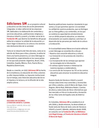 edición FreddyGonçalvescorrecciónFreddyGonçalvesdiseñográficoNataliaHerreraFarfán
Ediciones SM es un proyecto cultural
y educativo con dos áreas de acción plenamente
integradas: la labor editorial de las empresas
SM, dedicadas a la elaboración de contenidos y
servicios educativos, publicaciones religiosas y
literatura infantil y juvenil; y la labor social de la
Fundación SM, que destina los beneficios del grupo
editorial a mejorar la calidad de la educación y a
hacer llegar la docencia y la cultura a los sectores
más desfavorecidos de la sociedad.
Tanto en la industria del libro de texto, como en la
edición de libros para niños y jóvenes, la editorial
tiene una fuerte presencia y un claro liderazgo en
Iberoamérica, especialmente en los nueve países
en los que está presente: Argentina, Brasil, Chile,
Colombia, España, México, Perú, Puerto Rico y
República Dominicana.
Desde su creación, en 1937, Ediciones SM ha hecho
de la enseñanza y la educación de niños y jóvenes
su afán imprescindible, su impronta institucional.
Con el tiempo, esta intención educativa derivó en
el impulso a la lectura y en la difusión de la más
amplia cultura.
Nuestras publicaciones muestran claramente lo que
somos y lo que queremos aportar a la sociedad.
La calidad de nuestros productos, que se distingue
por su línea gráfica y sus contenidos, en los que
se combina la capacidad de entretenimiento
con un sólido proyecto educativo, se relaciona
directamente con nuestro objetivo: contribuir al
desarrollo de las personas por medio de la cultura
y la educación.
En la actualidad somos líderes en el sector editorial
y este liderazgo se consolida día a día por:
• Nuestra clara vocación educativa y cultural.
• La innovación en los procesos de creación y
producción.
• La incorporación de las ventajas que aportan
las tecnologías de la información.
• El valioso capital humano e intelectual de
nuestros equipos y colaboradores.
• La convicción de incorporar las TIC en los centros
educativos para alcanzar la excelencia educativa
integral.
Nuestro fondo de literatura infantil y juvenil
incluye colecciones muy conocidas y reconocidas
por niños y adultos, como El Barco de Vapor, Gran
Angular, Alerta Roja, Biblioteca Rodari, Cuentos
de ahora y colecciones de libros informativos que
han marcado un hito en la educación y formación
de los niños tanto de España como de América
Latina.
En Colombia, Ediciones SM se estableció en el
año 2006 y, desde entonces, ha desarrollado un
fondo tanto de libros de texto como de literatura
infantil y juvenil. Además, adelanta desde 2008,
en conjunto con la Fundación SM y la Biblioteca
Luis Ángel Arango, el Premio de Literatura Infantil
El Barco de Vapor.
Ediciones SM Colombia
Literatura Infantil y Juvenil
Carrera 85K Nº 46A-66, oficina 502
PBX 595 33 44
somoslectores_col@grupo-sm.com
www.literaturasmcolombia.com
 