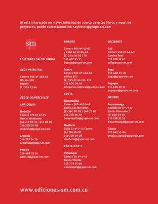 EDICIONES SM COLOMBIA
SEDE PRINCIPAL
Carrera 85K º 46A-66
Oﬁcina 502
Bogotá
(1) 595 33 44
SEDES COMERCIALES
ANTIOQUIA
Medellín
Carrera 77B º 47-35
Barrio Velódromo
(4) 412 98 35 / 412 98 36
316 228 50 48
medellin@grupo-sm.com
Armenia
316 228 74 79
armenia@grupo-sm.com
Pereira
316 468 23 54
pereira@grupo-sm.com
OCCIDENTE
Cali
Carrera 55B º 6A-40
Camino Real
316 228 32 45
cali@grupo-sm.com
Buga
316 468 23 50
buga@grupo-sm.com
Popayán
317 430 29 39
popayan@grupo-sm.com
ORIENTE
Bucaramanga
Avenida 87 º 23-37
Barrio Diamante 2
(7) 696 03 65
316 228 52 35
bucaramanga@grupo-sm.com
Cúcuta
317 442 55 04
yessica.ragua@grupo-sm.com
BOGOTÁ
Carrera 66A º 42-02
y Calle 42 º 66-42
(1) 344 05 05 / 70
316 472 95 35
bogota@grupo-sm.com
Centro
Carrera 85K º 46A-66
oﬁcina 502
(1) 595 33 44 Ext. 131
317 400 94 54
delegacion.centrocol@grupo-sm.com
COSTA
Barranquilla
Carrera 38D º 76-48
Barrio Las Mercedes
(5) 360 82 69 / 368 71 70
316 228 56 20
barranquilla@grupo-sm.com
Montería
Calle 22 º 7-10 Centro
(4) 781 16 00
316 228 49 08
monteria@grupo-sm.com
COSTA NORTE
Valledupar
Carrera 20 º 4-47
Barrio Villalba
318 706 91 50
valledupar@grupo-sm.com
Si está interesado en mayor información acerca de estos libros y nuestros
proyectos, puede contactarnos en: soylector@grupo-sm.com
www.ediciones-sm.com.co
 
