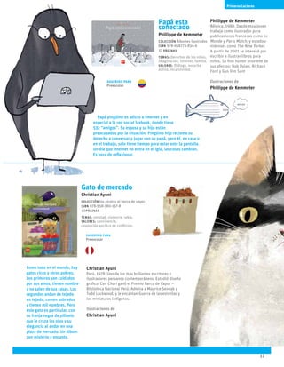 11
Papá esta
conectado
Phillippe de Kemmeter
Colección Álbumes ilustrados
ISBN 978-958773-834-6
32 páginas
temas: Derechos de los niños,
imaginación, internet, familia.
valores: Diálogo, escucha
activa, recursividad.
Papá pingüino es adicto a internet y en
especial a la red social Icebook, donde tiene
532 “amigos”. Su esposa y su hijo están
preocupados por la situación. Pingüino hijo reclama su
derecho a conversar y jugar con su papá, pero él, en casa o
en el trabajo, solo tiene tiempo para estar ante la pantalla.
Un día que internet no entra en el iglú, las cosas cambian.
Es hora de reflexionar.
Phillippe de Kemmeter
Bélgica, 1980. Desde muy joven
trabaja como ilustrador para
publicaciones francesas como Le
Monde y Paris Match, y estadou-
nidenses como The New Yorker.
A partir de 2001 se interesó por
escribir e ilustrar libros para
niños. Su fino humor proviene de
sus afectos: Bob Dylan, Richard
Ford y Gus Van Sant
Ilustraciones de
Phillippe de Kemmeter
Gato de mercado
Christian Ayuni
Colección los piratas el barco de vapor
ISBN 978-958-780-137-8
40páginas
temas: amistad, violencia, rabia.
valores: convivencia,
resolución pacífica de conflictos.
Como todo en el mundo, hay
gatos ricos y otros pobres.
Los primeros son cuidados
por sus amos, tienen nombre
y no salen de sus casas. Los
segundos andan de tejado
en tejado, comen sobrados
y tienen mil nombres. Pero
este gato es particular, con
su franja negra de pilluelo
que le cruza los ojos y su
elegancia al andar en una
plaza de mercado. Un álbum
con misterio y encanto.
Christian Ayuni
Perú, 1978. Uno de los más brillantes escritores e
ilustradores peruanos contemporáneos. Estudió diseño
gráfico. Con Churi ganó el Premio Barco de Vapor –
Biblioteca Nacional Perú. Admira a Maurice Sendak y
Todd Lockwood, y le encantan Guerra de las estrellas y
las miniaturas indígenas.
Ilustraciones de
Christian Ayuni
Serie Azul
11
Primeros Lectores
Sugerido para
Preescolar
Sugerido para
Preescolar
 