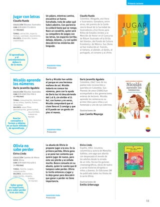 13
Primeros Lectores
Olivia no
sabe perder
Elvira Lindo
Colección Cuentos de Ahora
serie Olivia
ISBN 978-958-705-429-3
24 páginas
temas: familia, juegos,
comunicación.
valores: autoestima,
negociación, respeto,
trabajo
en equipo.
Saber ganar
es importante,
pero saber perder
lo es aún más.
La abuela de Olivia le
propone jugar a la oca. En la
primera partida, Olivia gana
y se pone tan contenta que
quiere jugar de nuevo, pero
esta vez pierde y se enfada
mucho. Busca consuelo en su
abuelo, quien le cuenta que él
tampoco sabe perder. Olivia
lo invita entonces a jugar y
lo deja ganar para descubrir
que ganar o perder no tiene
importancia.
Elvira Lindo
España, 1962. Locutora,
columnista y autora de Manolito
Gafotas, una saga que aborda
con desparpajo el mundo de
los adultos desde la mirada
de un niño. Ha escrito guiones
cinematográficos, obras de teatro
y varias historias dirigidas a
niños y jóvenes. En Ediciones SM
ha publicado todos los títulos de
la serie Olivia.
Ilustraciones de
Emilio Urberuaga
Jugar con letras
Claudia Rueda
Colección Álbumes ilustrados 
ISBN 978-958-773-169-9
40 páginas
temas: ubicación, espacio,
tiempo, cantidad, movimiento.
valores: diversión, humor,
creatividad.
El aprendizaje
y el
entretenimiento
deben ir
de la mano.
Un pájaro, mientras camina,
encuentra un huevo.
Extrañado, trata de saber qué
habrá adentro. Con paciencia
lo cuidará hasta que se rompa.
Nace un cocodrilo, quien será
su compañero de juegos con
las letras, los espacios (arriba,
debajo, delante...) y con quién
descubrirá los misterios del
lenguaje.
Claudia Rueda
Colombia. Abogada, escritora
e ilustradora. Ganadora, entre
otros, del premio de la Confe-
rencia Anual de la Sociedad de
Ilustradores y Escritores para
Niños de Estados Unidos y la
Mención de Honor en el Concurso
de Álbum Ilustrado «A la Orilla
del Viento», del Fondo de Cultura
Económica de México. Sus libros
se han traducido al francés,
al italiano, al alemán, al danés, al
portugués, al coreano y al chino.
Nicolás aprende
los números
Darío Jaramillo Agudelo
Colección Álbumes ilustrados
ISBN 978-958-705-706-5
48 páginas
temas: comunicación, derechos
de los niños, familia, humor,
naturaleza.
valores: amor filial,
descentración, generosidad,
recursividad,
trabajo en
equipo.
Asociar
conceptos a
formas y objetos
es un buen método
de aprendizaje.
Darío y Nicolás han salido
al parque en una hermosa
mañana de sol. Nicolás
todavía no conoce los
números, pero con la ayuda
de Darío los irá descubriendo
del 1 al 9, sin olvidar el 0.
Así, con humor y en verso,
Nicolás comprobará que el
cisne lleva el 2 consigo y que
el 8 puede ser un gordo sin
pies ni manos.
Darío Jaramillo Agudelo
Colombia, 1947. Uno de los
poetas más reconocidos y
queridos en Colombia. Sus
Poemas de amor (1986) han
acompañado a dos generaciones
enteras de lectores. Nicolás
aprende los números es su
primer libro para niños y un
homenaje a uno de sus sobrinos.
Ilustraciones de
Juan Camilo Mayorga
Sugerido para
Preescolar
Sugerido para
Preescolar
Sugerido para
Preescolar
 