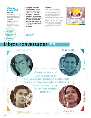 ¡Quiero
mi comida!
Tony Ross
Colección El Barco de Vapor
serie Pequeña princesa
ISBN 978-84-675-3566-2
24 páginas
temas: familia, humor,
imaginación.
valores: autocontrol,
descentración, respeto,
valentía.
Diciendo
«por favor»
y «gracias»
el niño aprende
que no es
el centro
del mundo.
La pequeña princesa es
incapaz de pedir algo sin
gritar imperativamente:
«¡Quiero mi comida! ¡Quiero
mi orinal!». La reina, el
general y el mayordomo le
ayudarán a dominar su don
de mando diciendo «Por
favor». Al final, delante de
un monstruo, la princesa le
enseñará una nueva norma
de cortesía.
Tony Ross
Reino Unido, 1938. Estudió
arte y diseño gráfico. Trabajó
en publicidad. Es autor de
la celebrada serie Pequeña
princesa. Irónico, mordaz y
arriesgado en sus ilustraciones,
fue nominado al Premio
Andersen en 2004. En Ediciones
SM se aprecia la genialidad de
su arte en la colección Pablo
Diablo, escrita por Francesca
Simon.
14
Sugerido para
Preescolar
Libros conversados
Encuentros fuera del
aula de clase, en el
que los maestros tendrán la oportunidad
de debatir con especialistas en literatura
infantil y juvenil y con-
versar sobre nuestros
libros SM.
SerieAzulSerieRoja
SerieBlancaSerieNaranja
Carlos sánchez
Pilar Lozano Paola Roa
Zully Pardo
 