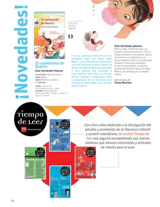 20
El cromosoma de
Beatriz
Ester Hernández Palacios
Colección El Barco de Vapor
serie Blanca
ISBN 978-607-24-1264-4
64 páginas
temas: Amor filial,
Enfermedad,familia, miedo.
valores: Adaptabilidad,
autosuperación, diálogo, trabajo en
equipo, valentía
A La ya numerosa familia de la niña
narradora, llega una nueva bebé,
Beatriz, que lo transforma todo porque
sufre de Síndrome de Down. Beatriz es
dulce e inteligente, tanto que sorprende
a unos policías que persiguen a
unos ladrones. Este libro nos da una
lección valerosa e imaginativa sobre
la importancia de ser recursivos para
enfrentar la adversidad y que el amor
todo lo redime.
Ester Hernández palacios
México, 1952. Tiene tres hijos y un
pequeño ejército de sobrinas. Vive en
Xalapa. Académica reconocida, obtuvo
una maestría en lingüística en la
Universidad de Tolouse. El cromosoma
de Beatriz (2014) ha confirmado
el anuncio prometedor cuando fue
finalista del Premio El Barco de Vapor
México con Domingo por la mañana
(1997).
Ilustraciones de
Teresa Martínez
Novedades!
!
Con cinco años dedicada a la divulgación del
estudio y promoción de la literatura infantil
y juvenil colombiana, la revista Tiempo de
leer nos seguirá acompañando con nuevos
números que ofrecen entrevistas y artículos
de interés para el aula.
Sugerido para
Transición
Primero
Segundo
 