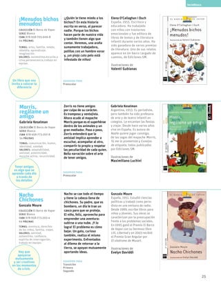 25
Morris,
regálame un
amigo
Gabriela Keselman
Colección El Barco de Vapor
serie Blanca
ISBN 978-958-773-207-8
54 páginas
temas: comunicación, humor,
identidad, soledad.
valores: adaptabilidad,
amistad, autenticidad,
escucha activa, recursividad.
SerieBlanca
Zorris no tiene amigos
por culpa de su carácter.
Es tramposo y ventajista.
Ahora acude al mapache
Morris porque es el superhéroe
dentro de los animales y un
gran mediador. Paso a paso,
Zorris entenderá que la
amistad implica aprender a
escuchar, acompañar al otro,
compartir lo propio y respetar
las peculiaridad de cada quien.
Bella narración sobre el arte
de tener amigos.
Gabriela Keselman
Argentina, 1953. Es periodista,
pero también ha sido profesora
de arte y de teatro infantil en
colegios. Le encantan las fiestas
y viajar. Desde hace varios años
vive en España. Es autora de
Nadie quiere jugar conmigo,
de las sagas del mapache Morris,
Tú me lo prometiste y Conejos
de etiqueta, todos publicados
por Ediciones SM.
Ilustraciones de
Maximiliano Luchini
Sugerido para
Preescolar
Nacho
Chichones
Gonzalo Moure
Colección El Barco de Vapor
serie Blanca
ISBN 978-958-773-205-4
64 páginas
temas: aventura, derechos
de los niños, familia, viajes.
valores: amistad,
autoestima, confianza,
espíritu de interrogación,
trabajo en equipo.
Nacho se cae todo el tiempo
y tiene la cabeza llena de
chichones. Su padre, que es
bombero, un día le trae un
casco para que se proteja.
El niño, feliz, aprovecha para
emprender una aventura:
subirse a una nube. ¡Y lo
logra! El problema es cómo
bajar. Un gato, curioso
también, realiza el mismo
experimento. Enfrentados
al dilema de retornar a la
tierra, se apoyan mutuamente
aportando ideas.
Gonzalo Moure
España, 1951. Estudió ciencias
políticas y trabajó como perio-
dista en una emisora de radio.
Desde 1989, escribe libros para
niños y jóvenes. Sus obras se
caracterizan por la preocupación
frente a los problemas sociales.
En 1995 ganó el Premio El Barco
de Vapor con su hermoso libro
Lili, Libertad y en 2003 recibió
el Premio Gran Angular por
El síndrome de Mozart.
Ilustraciones de
Evelyn Daviddi
Sugerido para
Transición
Primero
Segundo
¡Menudos bichos
menudos!
Colección El Barco de Vapor
serie Blanca
ISBN 978-958-705-606-8
64 páginas
temas: artes, familia, miedo,
rebeldía, aprendizaje,
imaginación.
valores: autoestima,escucha,a
ctiva,perseverancia,trabajo en
equipo.
¡¿Quién le tiene miedo a los
bichos?! En esta historia
escrita en verso, al parecer
nadie. Porque los bichos
hacen parte de nuestra vida
y también tienen algo que
contar. Veremos, una araña
sumamente trabajadora,
polillas con un hambre voraz
y, ¡un piojo cuto pelo está
infestado de niños!
Elena O’Callaghan i Duch
España, 1955. Escritora y
educadora. Ha trabajado
con niños con trastornos
emocionales y fue editora de
libros de textos y de literatura
infantil durante varios años. Ha
sido ganadora de varios premios
de literatura. Uno de sus relatos
aparece en Un barco cargado de
cuentos, de Ediciones SM.
Ilustraciones de
Valentí Gubianas
Sugerido para
Preescolar
Tener amigos
es algo que se
aprende cada día
a través de
los detalles
Hay que
apoyarse
mutuamente
y ser creativos
en los momentos
de crisis.
Un libro que nos
invita a valorar la
diferencia
 