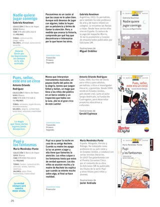 26
Pues, señor,
este era un circo
Antonio Orlando
Rodríguez
Colección El Barco de Vapor
serie Blanca
ISBN 978-958-773-148-4
64 páginas
temas: animales, espectáculos,
entretenimiento.
valores: alegría, solidaridad,
tenacidad, voluntad,creatividad.
Monos que interpretan
instrumentos musicales, un
payaso dueño del polvo de
la alegría, leones que juegan
fútbol y bailan, un mago que
lleva a los niños del público
en un barco volador y un
trapecista que habla con
la luna. ¡Así es el gran circo
de este cuento!
Antonio Orlando Rodríguez
Cuba, 1956. Escritor de libros
para niños y para adultos,
periodista, crítico e investigador
literario, y guionista. Desde 1999
reside en Estados Unidos,
país donde creó, junto al autor
Sergio Andricaín, la Fundación
Cuatrogatos, para desarrollar
proyectos educativos y
culturales.
Ilustraciones de
Gerald Espinoza
Sugerido para
Transición
Primero
Segundo.
Pupi y
los fantasmas
María Menéndez-Ponte
Colección El Barco de Vapor
serie Blanca
ISBN 978-958-705-431-6
64 páginas
temas: humor, comunicación,
amistad, miedo, familia,
mentiras.
valores: amor filial,
honestidad, fraternidad.
Pupi va a pasar la noche en
casa de su amigo Nachete.
Cuando su madre les apaga
la luz se ponen a jugar y
ella tiene que llamarles la
atención. Los niños culpan a
los fantasmas hasta que estos
de verdad aparecen. Los dos
niños se asustan mucho y la
madre de Nachete les explica
que cuando se miente mucho
sobre algo, al final se hace
realidad.
María Menéndez-Ponte
España. Abogada, literata y
filóloga. Ha trabajado como
profesora en su país natal y
en Estados Unidos, y colabora con
varias revistas literarias.
En 2007 fue galardonada con
el Premio Cervantes Chico
por el conjunto de su obra.
En Ediciones SM ha publicado
los títulos de la serie Pupi
y otros títulos para niños y
jóvenes.
Ilustraciones de
Javier Andrada
Nadie quiere
jugar conmigo
Gabriela Keselman
Colección El Barco de Vapor
serie Blanca
ISBN 978-483-485-244-0
64 páginas
temas: comunicación,
juego, rabia.
valores: amistad, autocontrol,
escucha.
Pocosmimos es un castor al
que las cosas no le salen bien.
Aunque está deseoso de jugar
con alguien, todos le huyen
por su petulancia y ánimo de
llamar la atención. Pero, a
medida que avanza la historia,
comprende por qué hay que
descentrarse e interesarse
por lo que hacen los otros.
Gabriela Keselman
Argentina, 1953. Es periodista,
pero también ha sido profesora
de arte y de teatro infantil en
colegios. Le encantan las fiestas
y viajar. Desde hace varios años
vive en España. Es autora de
la saga del mapache Morris,
Tú me lo prometiste y Conejos
de etiqueta todos publicados por
Ediciones SM.
Ilustraciones de
Miguel Ordóñez
Sugerido para
Transición
Primero
Segundo
La magía
que tiene ciertos
lugares jamás
desaparece.
La verdad
siempre será
nuestra
mejor aliada.
Dejarse
llevar por
las impresiones
no siempre
es lo más
acertado.
Sugerido para
Preescolar
 