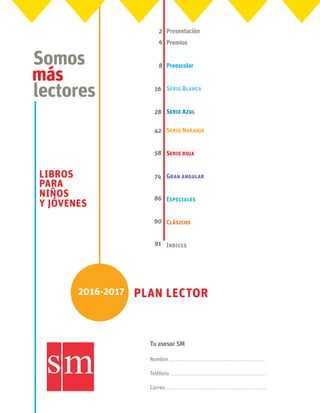 2016-2017 Plan lector
Somos
más
lectores
LIBROS
PARA
NIÑOS
Y JÓVENES
Nombre .........................................................
Teléfono .........................................................
Correo ............................................................
Tu asesor SM
Presentación
Premios
Preescolar
Serie Blanca	
Serie Azul 	
Serie Naranja	
Serie roja 	
Gran angular
Especiales
Clásicos
índices
2
4
8
16
28
42
58
74
86
90
91
 