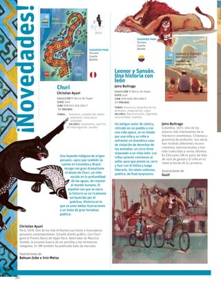 30
Leonor y Sansón.
Una historia con
león
Jairo Buitrago
Colección El Barco de Vapor
serie azul
ISBN 978-958-780-068-5
60 páginas
temas: Aventura, derechos de los
animales, imaginación, vejez
valores: Descentración, dignidad,
recursividad, valentía.
Un antiguo autor de cómics,
retirado en un pueblo y con
una vida opaca, se ve retado
por una niña y un niño a
enfrentar un dramático caso
de violación de derechos de
los animales: un circo tiene
enjaulado a un viejo león. Los
niños quieren convencer al
señor para que preste su carro
y huir con el felino y luego
liberarlo. Un relato valeroso,
poético, de final sorpresivo.
Jairo Buitrago
Colombia, 1973. Uno de los
autores más interesantes de la
literatura colombiana. Cineasta y
guionista de profesión. Sus obras
han recibido diferentes recono-
cimientos internacionales y han
sido traducidas a varios idiomas.
En Ediciones SM es autor de Días
de rock de garaje y El niño en el
hotel al borde de la carretera.
Ilustraciones de
Gusti
Churi
Christian Ayuni
Colección El Barco de Vapor
serie Azul
ISBN 978-612-316-204-7
96 páginas
temas: Aventura, cuidado del medio
ambiente, naturaleza,
orfandad
valores: Autonomía, espíritu
de interrogación, perdón.
Una leyenda indígena de origen
peruano –pero que también se
cuenta en Colombia y Brasil-
recoge con gran dramatismo
el deseo de Churi, un niño
nacido en la profundidad
de las aguas, de conocer
el mundo humano. El
español con que se narra
la historia se ve ricamente
enriquecido por el
quéchua. Historia en la
que se unen bellas ilustraciones
a un texto de gran fortaleza
poética.
Christian Ayuni
Perú, 1978. Uno de los más brillantes escritores e ilustradores
peruanos contemporáneos. Estudió diseño gráfico. Con Churi
ganó el Premio Barco de Vapor Perú. Admirador de Maurice
Sendak, le encanta Guerra de las estrellas y las miniaturas
indígenas. En SM también ha publicado Gato de mercado.
Ilustraciones de
Bahuan Jisbe e Inin Metsa
!
Novedades! 2014
Sugerido para
Tercero
Cuarto
Quinto
Sugerido para
Tercero
Cuarto
Quinto
 