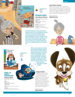 31
Unidad Lupita
Jaime Alfonso Sandoval
Colección El Barco de Vapor
serie Azul
ISBN 978-607-24-2073-1
80 páginas
temas: Aventura,ciudad
fútbol,humor vejez.
valores: Adaptabilidad,
convivencia, liderazgo, trabajo
en equipo.
En la familia Santoyo se tiene claro que los
abuelos ya murieron. Sin embargo, la realidad
se pone al revés cuando aparece Lupita,
una anciana que dice ser la abuela de los
hermanos Rodrigo y Ernesto. La señora es una
friki revolucionaria: subleva a la esposa y los
hijos contra el machismo del padre y logra
que los vecinos de un conjunto habitacional
se unan. Un relato hilarante, para no parar de
reír.
Jaime Alfonso Sandoval
México, 1972. Uno de los más relevantes
escritores de literatura para niños en América
Latina. Estudió cine y literatura. Ganador del
Premio Gran Angular SM México en 1997 con
el Club de la salamandra. Autor de más de 15
libros, es devoto de la saga Harry Potter.
Ilustraciones de
Natalia Gurovich
Puki, un
perro
sabelotodo
Margarita Mainé
Colección El Barco de
Vapor
serie Azul
ISBN 978-987-573-972-7
48 páginas
temas: Aventura, humor, mascotas,
rebeldía
valores: Amistad, convivencia,
escucha activa, toma de decisiones
Puki es un perro tierno, divertido,
pero además inteligente y sagaz.
Sus astucias para comprender las
intenciones humanas –que ya nos
habían sido develadas en Puki,
un perro insoportable- ahora lo
tornan más atrevido. Siente que
la rebeldía también es una forma
de afirmar su identidad. En esta
nueva aventura lo veremos, entre
otras travesuras,
liberando a su amiga
la gatita.
Margarita Mainé
Argentina, 1960. Trabajó
durante varios años como
maestra de preescolar y
primaria. Su vocación literaria
surgió mientras les contaba
historias a sus estudiantes.
Una de ellas es la saga de Puki,
la historia real de su mascota.
Mainé es autora de treinta
libros para niños. Actualmente
dicta talleres de literatura.
Ilustraciones de
Pablo Zamboni
Serie Azul
Sugerido para
Tercero
Cuarto
Quinto
Sugerido para
Tercero
Cuarto
Quinto
 