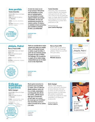 32
El día que
mamá perdió
la paciencia
Belén Gopegui
Colección El Barco de Vapor
serie Azul
ISBN 978-958-773-201-6
74 páginas
temas: comunicación, culpa,
familia, identidad, libros
y literatura.
valores: amor filial, 		
	autocontrol,
	 diálogo.
Sugerido para
Transición
Primero
Segundo
Mariú quiere encontrar la
paciencia que ha perdido
su madre, pero no sabe por
dónde empezar. Junto con
Lía, un hada, emprenderá
una búsqueda más allá de
los sueños. ¿Dónde buscar
algo que es inmaterial?
¿A qué lugar van a parar
las cosas que son invisibles?
Una maravillosa aventura
sobre el mundo de los sueños
y la razón.
Belén Gopegui
Madrid, 1963. Abogada,
escritora, guionista y directora
de obras teatrales. De tanto
en tanto, escribe artículos en
diversos medios. En Ediciones
SM también ha publicado
El amigo que surgió de un viejo
ordenador y 21 relatos por
la educación.
Ilustraciones de
Carlos Cubeiro
Amo perdido
Tomás Onaindia
Colección El Barco de Vapor
serie Azul
ISBN 978-958-773-560-4
112 páginas
temas: mascota, abandono,
viaje.
valores: fidelidad, cuidado
del otro, respeto.
Sugerido para
Tercero
Cuarto
Quinto
A veces las cosas no son
lo que parecen: Red piensa
que ha perdido a su amo,
pero la realidad podría
ser muy distinta. En estas
páginas habitan personajes
entrañables, de esos que
quisiéramos encontrar en
nuestro camino. El miedo y
la soledad se hacen presentes,
pero también la amistad,
el amor y la solidaridad.
Tomás Onaindia
Venezuela, 1953. Actualmente
reside en Madrid. Ha trabajado
como guionista de radio, TV y
cine. Como escritor ha publicado
Jugar con fuego, Baile de sombras
y No disparen contra la sirena.
Amo perdido es su primer libro
publicado en SM.
Ilustraciones de
Juan Camilo Mayorga
¡Atájala, Pedro!
Marcus Paulo Eifflê
Colección El Barco de Vapor
serie Azul
ISBN 978-958-705-446-0
64 páginas
temas: amistad, familia,
fútbol.
valores: autoestima, respeto,
solidaridad.
Sugerido para
Tercero
Cuarto
Quinto
Pedro es considerado el mejor
arquero por todos sus amigos.
Pero, en la final del torneo,
le meten un gol increíble. A
partir de ese momento pierde
las ganas de jugar al fútbol.
Sin embargo, con la ayuda de
su papá y de su mejor amigo,
comprenderá que ser el mejor
no es lo más importante.
Marcus Paulo Eifflê
Brasil, 1976. Es periodista
e hincha fiel del Flamengo.
¡Atájala, Pedro! es su primer
libro para niños.
Ilustraciones de
Michele Iacocca
Conocernos
y escuchar a
los demás es la
clave para una
convivcencia sana
en el hogar.
Proteger
a los más débiles
no es una opción,
es un deber.
Con el
apoyo de los
seres queridos,
no hay crisis
imposible de
superar.
 