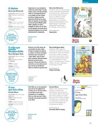 33
El Mohán
María Inés McCormick
Colección El Barco de Vapor
serie Leyendas Colombianas
(Azul)
ISBN 978-958-705-707-2
86 páginas
temas: aventura, machismo,
miedo, muerte, viajes, vida
rural.
valores: amor filial, cuidado
del otro, integridad, libertad,
solidaridad, valentía.
Sugerido para
Tercero
Cuarto
Quinto
Esperanza es una campesina
madre de cuatro hijos. Su hija
mayor, Luisa, y otro de sus hijos
salen en una pequeña barca
a un pueblo cercano. Pasan
las horas y llega la noche;
Esperanza siente terror, pues
ellos no regresan. En el pueblo
murmuran que El Mohán pudo
haber raptado a la niña y
ahogado al niño en el río. Esta
es una lograda recreación de la
leyenda campesina con un final
absolutamente inesperado.
María Inés McCormick
Colombia, 1975. Es comunicadora
social y periodista especializada
en Política Social. Fue directora
de la revista infantil Semana
Junior. En 2008 su novela
Patricio Pico y Pluma fue
galardonada con el IPremio
El Barco de Vapor-Biblioteca Luis
Ángel Arango. En Ediciones
SM también ha publicado
El infiltrado. Vive en Francia.
Ilustraciones de
Paula Ortiz
El niño que
pasaba
desapercibido
Óscar Rodríguez Nieto
Colección El Barco de Vapor
serie Azul
ISBN 978-958-705-284-8
80 páginas
temas: aventura,
familia, soledad,
valores: amistad,
autocontrol, escucha
honestidad.
Sugerido para
Transición
Primero
Segundo
Octavio es el hijo menor de
una familia de ocho niños.
Si bien sus padres lo adoran
y cuidan, no tienen el tiempo
necesario para escuchar la
<<gran idea>> que él tiene
para contarles. Decepcionado,
Octavio huirá de casa y
buscará la forma de llamar la
atención, con tan mala suerte
que una de sus brillantes
ideas lo meterá en graves lios.
Óscar Rodríguez Nieto
Colombia, 1965. Ingeniero
Industrial, economista y profesor
universitario. Tiene una maestría
en escritura creativa. Le gusta,
leer, bailar y tocar piano. Con el
Niño que pasaba desapercibido,
Un relato dedicado a su hija
mayor, fue finalista en el I Premio
el Barco de vapor - Biblioteca
Luis Árango en 2008.
Ilustraciones de
Sergio Camargo
El oso
que leía niños
Gonzalo Moure
Colección El Barco de Vapor
serie Azul
ISBN 978-958-705-339-5
64 páginas
temas: cuidado del medio
ambiente, libros, violencia.
valores: escucha, justicia,
perdón.
Sugerido para
Tercero
Cuarto
Quinto
Ñum-Ñum es un oso pequeño
que vive en las páginas de
un libro. Es un oso de cuento.
Lo terrible es que está
atrapado en un zoológico.
Pero un niño que lee el libro
descubre que puede ayudarlo
a ser libre.
Gonzalo Moure
España, 1951. Estudió ciencias
políticas y trabajó como
periodista en una emisora de
radio. Desde 1989 escribe libros
para niños y jóvenes. En 1995
ganó el Premio El Barco de Vapor
en España con su hermoso libro
Lili, Libertad y en 2003 recibió
el Premio Gran Angular por
El síndrome de Mozart.
Ilustraciones de
Fernando Martín Godoy
Serie azul
Enfrentar
el miedo a través
de las palabras
nos prepara para
la vida.
Hay ideas buenas
regulares y malas.
pero, como
diferenciar
entre unas
y otras,
Leer lo que
sienten los demás,
sus alegrías
y dolores,
es una
gran virtud.
Finalista
2008
 