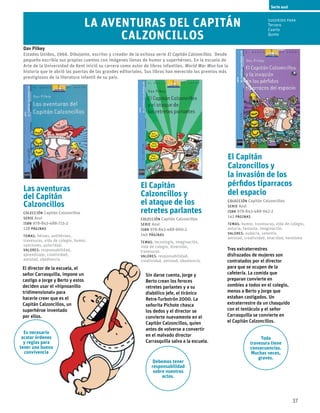 37
El Capitán
Calzoncillos y
el ataque de los
retretes parlantes
Colección Capitán Calzoncillos
serie Azul
ISBN 978-843-488-900-2
140 páginas
temas: tecnología, imaginación,
vida de colegio, diversión,
travesuras.
valores: responsabilidad, 	
creatividad, amistad, obediencia.
Sin darse cuenta, Jorge y
Berto crean los feroces
retretes parlantes y a su
diabólico jefe, el tiránico
Retre-Turbotrón 2000. La
señorita Pichote chasca
los dedos y el director se
convierte nuevamente en el
Capitán Calzoncillos, quien
antes de volverse a convertir
en el malvado director
Carrasquilla salva a la escuela.
El Capitán
Calzoncillos y
la invasión de los
pérfidos tiparracos
del espacio
Colección Capitán Calzoncillos
serie Azul
ISBN 978-843-488-942-2
142 páginas
temas: humor, travesuras, vida de colegio,
astucia, fantasía, imaginación.
valores: audacia, valentía, 	
amistad, creatividad, enacidad, heroísmo
Las aventuras
del Capitán
Calzoncillos
Colección Capitán Calzoncillos
serie Azul
ISBN 978-843-488-715-2
128 páginas
temas: héroes, antihéroes,
travesuras, vida de colegio, humor,
sanciones, autoridad.
valores: responsabilidad,
aprendizaje, creatividad,
amistad, obediencia.
Tres extraterrestres
disfrazados de mujeres son
contratados por el director
para que se ocupen de la
cafetería. La comida que
preparan convierte en
zombies a todos en el colegio,
menos a Berto y Jorge que
estaban castigados. Un
extraterrestre da un chasquido
con el tentáculo y el señor
Carrasquilla se convierte en
el Capitán Calzoncillos.
Serie azul
Dav Pilkey
Estados Unidos, 1966. Dibujante, escritor y creador de la exitosa serie El Capitán Calzoncillos. Desde
pequeño escribía sus propios cuentos con imágenes llenas de humor y superhéroes. En la escuela de
Arte de la Universidad de Kent inició su carrera como autor de libros infantiles. World War Won fue la
historia que le abrió las puertas de las grandes editoriales. Sus libros han merecido los premios más
prestigiosos de la literatura infantil de su país.
La aventuras del Capitán
Calzoncillos
El director de la escuela, el
señor Carrasquilla, impone un
castigo a Jorge y Berto y estos
deciden usar el «hipnoanillo
tridimensional» para
hacerle creer que es el
Capitán Calzoncillos, un
superhéroe inventado
por ellos.
Debemos tener
responsabilidad
sobre nuestros
actos.
Toda
travesura tiene
consecuencias.
Muchas veces,
graves.
Es necesario
acatar órdenes
y reglas para
tener una buena
convivencia
Sugerido para
Tercero
Cuarto
Qunto
 