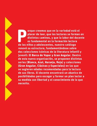 P
orque creemos que en la variedad está el
placer de leer, que los lectores se forman en
distintos caminos, y que la labor del docente
es fundamental en la formación lectora
de los niños y adolescentes, nuestro catálogo
renovó su estructura, fundamentándose sobre
dos colecciones icónicas de la literatura infantil y
juvenil: El Barco de Vapor y Gran Angular. Dentro
de esta nueva organización, se proponen distintas
series (Blanca, Azul, Naranja, Roja) y colecciones
(Gran Angular, Clásicos y Especiales) en las que
se sugieren edades recomendadas para la lectura
de sus libros. El docente encontrará un abanico de
posibilidades para escoger y formar un plan lector a
su medida con libertad y el conocimiento de lo que
necesita.
 