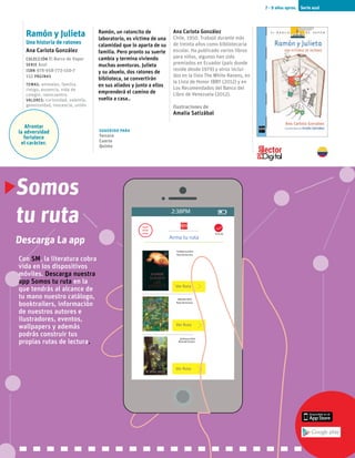 Serie azul7 - 9 años aprox.
Ramón y Julieta
Una historia de ratones
Ana Carlota González
Colección El Barco de Vapor
serie Azul
ISBN 978-958-773-150-7
152 páginas
temas: animales, familia,
riesgo, ausencia, vida de
colegio, reencuentro.
valores: curiosidad, valentía,
generosidad, inocencia, unión
Afrontar
la adversidad
fortalece
el carácter.
Ramón, un ratoncito de
laboratorio, es víctima de una
calamidad que lo aparta de su
familia. Pero pronto su suerte
cambia y termina viviendo
muchas aventuras. Julieta
y su abuelo, dos ratones de
biblioteca, se convertirán
en sus aliados y junto a ellos
emprenderá el camino de
vuelta a casa..
Ana Carlota González
Chile, 1950. Trabajó durante más
de treinta años como bibliotecaria
escolar. Ha publicado varios libros
para niños, algunos han sido
premiados en Ecuador (país donde
reside desde 1979) y otros inclui-
dos en la lista The White Ravens, en
la Lista de Honor IBBY (2012) y en
Los Recomendados del Banco del
Libro de Venezuela (2012).
Ilustraciones de
Amalia Satizábal
Sugerido para
Tercero
Cuarto
Quinto
Somos
tu ruta
Con SM, la literatura cobra
vida en los dispositivos
móviles. Descarga nuestra
app Somos tu ruta en la
que tendrás al alcance de
tu mano nuestro catálogo,
booktrailers, información
de nuestros autores e
ilustradores, eventos,
wallpapers y además
podrás construir tus
propias rutas de lectura.
2:38PM
Arma tu ruta
Ya lo leí
Ver Ruta
Ver Ruta
Ver Ruta
08/julio/2015
20/Enero/2016
14/febrero/2015
Ruta de lectura
Ruta de lectura
Ruta de lectura
Descarga La app
 