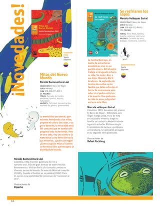 44
Se resfriaron los
sapos
Marcela Velásquez Guiral
Colección El Barco de Vapor
serie Naranja
ISBN 978-958-773-848-3
152 páginas
temas: Amor filial, familia,
muerte, pobreza, vida rural.
valores: Cuidado del otro,
diálogo, resiliencia, valentía.
La familia Restrepo, en
medio de estrecheces
económicas, vive en un
pueblo minero. Allí el padre
trabaja arriesgando a diario
su vida. Su mujer, Ana, y
sus hijos, Otoniel y Abril,
lo adoran. La explosión de
la mina derrumba a esta
familia que debe enfrentar el
horror de una semana para
saber si el padre está vivo
o ha muerto. Una poderosa
lección de amor y dignidad
encierra este libro.
Marcela velásquez Guiral
Colombia, 1985. Ganadora del premio
El Barco de Vapor – Biblioteca Luis
Ángel Arango 2015. Vivió de niña
en un pueblo minero y luego su
familia se trasladó a Medellín donde
ingresó a estudiar Bibliotecología.
Es promotora de lectura y profesora
universitaria. Se resfriaron los sapos
es su segundo libro publicado.
Ilustraciones de
Rafael Yockteng
Mitos del Nuevo
Mundo
Nicolás Buenaventura Leal
Colección El Barco de Vapor
serie Naranja
ISBN 978-958-773-837-7
56 páginas
temas: Cuidado del medio
ambiente, familia, música,
naturaleza
valores: Felicidad, descentración,
equidad de género, generosidad
La mentalidad occidental, que
estamos heredando a los niños,
propone el culto a las cosas, a su
uso y desecho, la voracidad atroz
del consumo que en nombre del
progreso todo lo derrumba. Pero
de otro lado, hay una vuelta a la
Naturaleza y una devoción hacia
sus misterios. ¿Qué es un hogar?
¿Cómo surgió la música? Este es
un hermoso libro que recupera la
divinidad del mundo.
Nicolás Buenaventura Leal
Colombia, 1962. Escritor, guionista de cine y
narrador oral, hijo del gran director de teatro Nicolás
Buenaventura. Vivió en París y ha contado cuentos en
diversas partes del mundo. Es autor de Mitos de creación
(1998) y Cuando el hombre es su palabra (2002). Para
él, narrar es la posibilidad de conversar, de “reconocer al
otro”.
Ilustraciones de
Dipacho
Novedades!
!
2015
Sugerido
para
Sexto
Séptimo
Sugerido para
Sexto
Séptimo
 