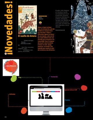 El sueño de Amaru
Francisco Delgado Santos
Colección El Barco de Vapor
serie Naranja
ISBN 978-9942-15-168-1
64 páginas
temas Amor filial, naturaleza,
religiones, rabia
valores: Convivencia y paz,
justicia, recursividad.
Amaru, el gran cacique
inca, ha envejecido y decide
nombrar el sucesor entre
sus tres hijos. Viajan a
diferentes lugares en busca
de una esposa, cada una de
las cuales deberá traer una
ofrenda que enriquezca a la
comunidad. Sara, la esposa
de Aruwiri sale triunfante
al llevar el maíz. Surge,
entonces, la envidia. Una
leyenda que resalta el valor
de la música y los alimentos.
Francisco Delgado
Santos
Ecuador, 1950. Magister
en Literatura. Uno de
los fundadores de la LIJ
ecuatoriana. Promotor
de lectura, bibliotecario,
profesor, antologista,
narrador oral, también fue
viceministro de Cultura
en su país. Sus libros han
sido traducidos a varios
idiomas.
Ilustraciones de
Santiago González
46
Novedades!
!
Sugerido para
Sexto
Séptimo
Es una comunidad creada por educadores para
educadores, es el espacio diseñado por SM que
busca el desarrollo profesional de nuestros
usuarios a través de la cultura y la educación.
En www. somosmaestros.co los docentes encontrarán
información de interés pedagógico y podrán acumular
puntos participando en los diferentes blog, conferencias y
talleres que se publican en la plataforma, para redimirlos
por premios con diseños exclusivos de la editorial.
Formación
Conoce toda la oferta de formación de
SM, reserva tu asistencia, y aprende
las nuevas tendencias pedagógicas
Blog
Comparte tu opinión sobre temas
de actualidad en cualquiera de
nuestros blogs.
Agenda Cultural SM
Entérate de lo mejor de la
actividad cultural de tu ciudad y
asiste sin costo con tu familia.
Premios
Adquiere productos con diseño
exclusivos de la editorial
Artículos
Encontrarás artículos
categorizados por áreas del
conocimiento y temas de interés
que aportan a tu crecimiento
profesional.
 