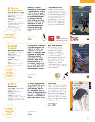 53
La luna en
los almendros
Gerardo Meneses Claros
Colección El Barco de Vapor
serie Naranja
ISBN 978-958-705-608-2
88 páginas
temas: aventura, derecho a
la vida, derechos de los niños,
escritura, identidad.
valores: autosuperación,
integridad, justicia, 		
	tolerancia,
	valentía.fe.
Una familia campesina,
compuesta por los dos padres
y dos hijos varones, empieza
a vivir un drama de zozobra y
miedo luego de que, forzados
por el enfrentamiento entre
el Ejército y la guerrilla,
deben exiliarse. Los niños,
valerosos y soñadores, tratan
de sobrevivir en medio de
un sinfín de adversidades.
Una novela realista para
comprender la Colombia
actual.
Gerardo Meneses Claros
Colombia, 1966. Reconocido
escritor de libros de literatura
infantil (ha publicado dieciocho)
de estilo marcadamente realista.
Además es maestro de escuela
en la región donde nació,
Pitalito (Huila). En 2011 ganó
el IV Premio El Barco de Vapor-
Biblioteca Luis Ángel Arango
con La luna en los almendros.
La mujer
vampiro
María Teresa Andruetto
Colección El Barco de Vapor
serie Naranja
ISBN 978-958-705-787-4
88 páginas
temas: tradición oral,
literatura, misterio, humor
negro.
valores: sabiduría, escucha,
espíritu de interrogación.
Los ocho relatos de este libro
invitan a descubrir qué hay
detrás de esa palabra que
a todos nos ha tocado: el
miedo. Con personajes como
el fantasma de la carretera,
el diablo disfrazado, la
mujer vampiro, la sombra
escurridiza, María Teresa
Andruetto explora en el
terreno de la tradición oral
para recrear la existencia de
algunas criaturas que son
inolvidables en la literatura.
María Teresa Andruetto
Argentina, 1954. Una de 
las grandes escritoras de la 
actualidad. Ganadora del 
prestigioso Premio Hans 
Christian Andersen en 2012 
y, en 2009, del Premio 
Iberoamericano de Literatura 
Infantil y Juvenil que otorga
la Fundación SM. Es autora,
entre otros, de El anillo
encantado y Huellas en la arena,
ambos libros también publicados
por Ediciones SM.
La obra
Daniela Acher
Colección El Barco de Vapor
serie Naranja
ISBN 978-958-773-213-9
128 páginas
temas: artes, escritura,
imaginación, libros y literatura.
valores: amistad, autoestima,
confianza, generosidad, toma
de decisiones.
¿Es posible que un sueño se
vuelva realidad? Esta novela
nos demuestra que sí. El
sueño de Liza es que a sus
doce años alguien valore lo
que escribe. Liza hace guiones
para teatro y se ha propuesto
que Carla, una famosa actriz
de su ciudad, lea una de sus
Daniela Acher
Argentina, 1968. Desde muy joven
empezó a escribir. Fue famosa en
su colegio porque hizo parte de
un periódico que a finales de los
años setenta cuestionaba a la dic-
tadura militar. Salió indemne de
esa aventura y estudió artes. Ha
hecho crítica de cine en periódi-
cos y La obra es su primer trabajo
literario para niños.
Ilustraciones de
Jesús Gabán
Serie Naranja
Si los niños son
primero, su primer
derecho es la paz.
Este libro
nos enseña a
enfrentar
nuestros miedos
a través de
la palabra.
La primera
obra literaria
que escribimos
es mágica
y valiente.
Sugerido para
Sexto
Séptimo
Sugerido para
Sexto
Séptimo
Sugerido para
Sexto
Séptimo
2011
2013
20092012
Altamente Recomendado 2013
 