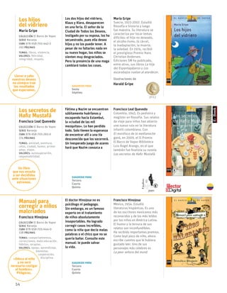 54
Los hijos
del vidriero
María Gripe
Colección El Barco de Vapor
serie Naranja
ISBN 978-958-705-442-2
192 páginas
temas: libros, violencia.
valores: felicidad,
integridad, respeto.
Los dos hijos del vidriero,
Klaus y Klara, desaparecen
en una feria. El señor de la
Ciudad de Todos los Deseos,
instigado por su esposa, los ha
secuestrado, pues ella desea
hijos y no los puede tener. A
pesar de no faltarles nada en
su nuevo hogar, los niños se
sienten muy desgraciados.
Pero la presencia de una maga
cambiará todas las cosas.
María Gripe
Suecia, 1923-2007. Estudió
filosofía e historia y luego
fue maestra. Su literatura se
caracteriza por tocar temas
difíciles: el hijo no deseado,
el alcoho-lismo, la cárcel,
la inadaptación, la muerte,
la soledad. En 1974, recibió
el prestigioso Premio Hans
Christian Andersen.
Ediciones SM ha publicado,
entre otros, sus libros La hija
del Espantapájaros y Los
escarabajos vuelan al atardecer.
Ilustraciones de
Harald Gripe
Los secretos de
Hafiz Mustafá
Francisco Leal Quevedo
Colección El Barco de Vapor
serie Naranja
ISBN 978-958-705-293-0
174 páginas
temas: amistad, aventura,
celos, ciudad, humor, primer
amor, viajes.
valores: autosuperación,
responsabilidad.
Fátima y Nazim se encuentran
súbitamente huérfanos y
escapando hacia Estambul,
la «ciudad de las mil
mezquitas». Lo han perdido
todo. Solo tienen la esperanza
de encontrar allí a una tía
desconocida que los socorrerá.
Un inesperado juego de azares
hará que Nazim conozca a
Francisco Leal Quevedo
Colombia, 1945. Es pediatra y
magíster en filosofía. Sus relatos
de viaje para niños han abierto
una nueva ruta en la literatura
infantil colombiana. Con
El mordisco de la medianoche
ganó, en 2009, el II Premio
El Barco de Vapor-Biblioteca
Luis Ángel Arango, en el que
también fue finalista su novela
Los secretos de Hafiz Mustafá.
Manual para
corregir a niños
malcriados
Francisco Hinojosa
Colección El Barco de Vapor
serie Naranja
ISBN 978-958-705-644-0
138 páginas
temas: comportamientos,
correcciones, mala educación,
hábitos, terapias.
valores: apoyo, aprendizaje,
	bienestar,
	 cooperación,
	 disciplina.
El doctor Hinojosa no es
psicólogo ni pedagogo.
Sin embargo, es un famoso
experto en el tratamiento
de niños absolutamente
insoportables. Ha logrado
corregir casos increíbles,
como la niña que decía malas
palabras o el chico que no se
quería bañar. Consulte este
manual: le puede salvar
la vida.
Francisco Hinojosa
México, 1954. Estudió
literaturas hispánicas. Es uno
de los escritores mexicanos más
reconocidos y de los más leídos
por los niños en América Latina.
El humor y la ternura de sus
relatos son inconfundibles.
Ha recibido importantes premios.
Como leyó poco de niño, ahora
escribe cuentos que le hubiera
gustado leer. Uno de sus
personajes más celebres es
La peor señora del mund
2012
Llevar a cabo
nuestros deseos
no siempre trae
los resultados
que esperamos.
Un libro
que nos enseña
a ser decididos
ante situaciones
extremas.
«Educa al niño
y no será
necesario castigar
al hombre».
Pitágoras.
Sugerido para
Tercero
Cuarto
Quinto
Sugerido para
Tercero
Cuarto
Quinto
Sugerido para
Sexto
Séptimo
Finalista
2009
 