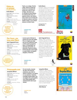 Preocupado.com
Jacqueline Wilson
Colección El Barco de Vapor
serie Naranja
ISBN 978-846-750-593-1
124 páginas
temas: divorcio, internet,
orfandad, primer amor,
violencia.
valores: autoestima, diálogo,
tolerancia.
En una escuela, un grupo
de niños sufre diversos
problemas, pero ellos no
quieren contarlos a sus padres
o a sus maestros. Entonces,
el amable profesor Belos crea
una página web, preocupados.
com, donde pueden decir
anónimamente todo lo que
sienten.
Jacqueline Wilson
Inglaterra, 1945. Brillante
escritora de libros para niños
y best sellers en el mundo
anglosajón. Trabajó como
periodista de revistas juveniles
y editora de libros, pero ahora
está dedicada a tiempo completo
a la escritura literaria. Ediciones
SM también ha publicado su
libro La madre tatuada.
Ilustraciones de
Nick Sharrat
56
Pelea en
el parque
El sueño de Tacha
Evelio Rosero
Colección El Barco de Vapor
serie Naranja
ISBN 978-958-705-288-6
64 páginas
temas: derecho a la vida,
derechos de los niños, violencia.
valores: resolución de
conflictos, solidaridad,
tolerancia,
valentía.
Tacha y sus amigos, Poncho
y Álex, tienen la ilusión de
montar en el columpio del
parque de su barrio. Pero,
al llegar, descubren que
el columpio ya tiene dueños:
los sobrinos del rector y el
agresivo Cetina. Una historia
que se inicia con el reclamo de
un derecho acaba en una feroz
batalla campal, y en el ataque
alevoso a la dulce Tacha.
Evelio Rosero
Colombia, 1958. Es un reconocido
narrador colombiano, su novela
para adultos, Los ejércitos,
ha obtenido varios premios inter-
nacionales. Pelea en el parque
es considerada una de las obras
fundacionales de la literatura
infantil moderna Colombiana,
recibió el Premio Nacional de
Literatura en 1991 y el Premio
Nacional de Novela en 2014.
Ilustraciones de
José Rosero
Por favor, ¡no
leas este libro!
John Fitzgerald Torres
Colección El Barco de Vapor
serie Naranja
ISBN 978-958-773-139-2
96 páginas
temas: lectura, travesuras, vida
de colegio, vacaciones, vida
familiar.
valores: responsabilidad,
amistad, creatividad, felicidad.
Lorenzo quiere disfrutar la
semana de receso del colegio.
Pero no imagina que algo
que luce tan inofensivo como
un libro puede estropearlo
todo: su tranquilidad, sus
relaciones personales, su
diversión y hasta sus sueños.
Al final descubre cierta magia
en aquel objeto rectangular,
alargado y misterioso.
John Fitzgerald Torres
Bogotá, 1964. Es poeta y
narrador, ganador en 1995 de
la Beca de Creación de Colcultura
con el libro Cuentos patrios.
Autor de varios libros de
poemas y antologías de poesía.
Fue fundador y director del
Festival Internacional de Poesía
de Bogotá. Por favor, ¡no leas
este libro!, obra ganadora del
VI Premio El Barco de Vapor-
Biblioteca Luis Ángel Arango
en 2013, es su primer libro
infantil.
Mantener
el diálogo abierto
es el primer
paso a
la solución de
conflictos.
La violencia
siempre es
una mala
consejera. Todo
conflicto tiene
solución.
La lectura
es siempre un reto
que vale la pena
enfrentar.
Sugerido para
Tercero
Cuarto
Quinto
Sugerido para
Tercero
Cuarto
Quinto
Sugerido para
Sexto
Séptimo
Premio Nacional de Literatura 1991
2013
 