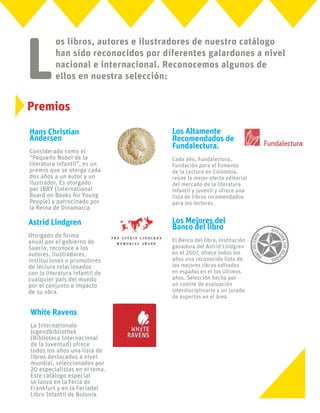 L
os libros, autores e ilustradores de nuestro catálogo
han sido reconocidos por diferentes galardones a nivel
nacional e internacional. Reconocemos algunos de
ellos en nuestra selección:
Hans Christian
Andersen
Considerado como el
“Pequeño Nobel de la
literatura infantil”, es un
premio que se otorga cada
dos años a un autor y un
ilustrador. Es otorgado
por IBBY (International
Board on Books for Young
People) y patrocinado por
la Reina de Dinamarca.
Astrid Lindgren
Otorgado de forma
anual por el gobierno de
Suecia, reconoce a los
autores, ilustradores,
instituciones o promotores
de lectura relacionados
con la literatura infantil de
cualquier país del mundo
por el conjunto e impacto
de su obra.
White Ravens
La Internationale
Jugendbibliothek
(Biblioteca Internacional
de la Juventud) ofrece
todos los años una lista de
libros destacados a nivel
mundial, seleccionados por
20 especialistas en el tema.
Este catálogo especial
se lanza en la Feria de
Frankfurt y en la Feriadel
Libro Infantil de Bolonia.
Los Altamente
Recomendados de
Fundalectura.
Cada año, Fundalectura,
Fundación para el Fomento
de la Lectura en Colombia,
reúne la mejor oferta editorial
del mercado de la literatura
infantil y juvenil y ofrece una
lista de libros recomendados
para los lectores.
Los Mejores del
Banco del libro
El Banco del libro, institución
ganadora del Astrid Lindgren
en el 2007, ofrece todos los
años una reconocida lista de
los mejores libros editados
en español en el los últimos
años. Selección hecha por
un comité de evaluación
interdisciplinario y un jurado
de expertos en el área.
Premios
 