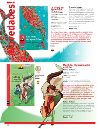 60
La sirena de
agua dulce
Triunfo Arciniegas
Colección El Barco de Vapor
serie Roja
ISBN 978-843-483-773-7
144 páginas
temas: Alcoholismo, cuidado
del medio ambiente, primer
amor, vida rural
valores: Amistad,
generosidad, trabajo en
equipo.
Dos amigos, Miguel Ángel y Leonardo, descubren una bella sirena
en un río. ¿Cómo protegerla y llevarla de nuevo al mar? Una suma
de relatos nos revelan la vida de un pueblo campesino con sus
chismes, los primeros amores, las leyendas orales y su peso, el
gozo de vivir cada día en medio de los descubrimientos. Aquí
Triunfo Arciniegas revela el maduro y brillante narrador que es.
Triunfo Arciniegas
Colombia, 1958. Magíster en traducción,
clásico de la LIJ colombiana, autor de
numerosos libros para niños, entre ellos
El último viaje de Lupita López, El árbol
triste y Caperucita roja y otras historias
perversas, publicados por Ediciones
SM. A su sólido trabajo como escritor se
suma su oficio de fotógrafo y los muchos
años que fue maestro rural.
Ilustraciones de
Roger Icaza
Novedades!
!
Moribitó. El guardián del
espíritu
Nahoko Ueshashi
Colección El Barco de Vapor
serie Roja
ISBN 978-84-6754-663-7
296 páginas
Temas: Aventura, culpa, guerra, soledad, viajes.
valores: Amistad, autocontrol, cuidado del otro,
justicia.
Es el Japón medieval. Chagum, un niño príncipe,
ha sufrido un atentado, pues posee un terrible
secreto que no puede ser revelado. Balsa,
una joven experta en artes marciales –con un
pasado oscuro- es llamada para protegerlo de los
asesinos, uno de los cuales es el propio padre
de Chagum. Mezcla de anime, novela histórica y
fantástica, hipnotiza desde la primera línea.
Nahoko Ueshashi
Japón, 1962. Antropóloga e historiadora. Ganadora
del prestigioso Premio Andersen, en 2014. Es profe-
sora universitaria y su saga de novelas para jóvenes
Moribitó –con más un de millón de ejemplares
vendidos en Japón- ha sido adaptada al cómic, la
televisión y la radio. Su mayor placer es viajar.
Ilustraciones de
Estudio Fénix
2014
Sugerido para
Octavo
Noveno
Sugerido para
Octavo
Noveno
 