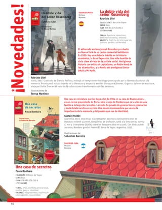 Una casa de secretos
Paula Bombara
Colección El Barco de Vapor
serie Roja
ISBN 978-987-573-725-9
176 páginas
temas: Artes, conflicto generacional,
familia, guerra, identidad
valores: Adaptabilidad, espíritu de
interrogación, recursividad
Una casa en miniatura que les llega a los De Vitta en su casa de Buenos Aires,
en un correo proveniente de París, abre la caja de Pandora que es la vida de una
familia a lo largo de cien años. La casita ha pasado de generación en generación
y cada detalle oculta un secreto. Una novela conmovedora que revela la
importancia de la memoria y del pasado que nos da identidad.
Gustavo Roldán
Argentina, 1972. Una de las más relevantes escritoras latinoamericanas de
literatura infantil y juvenil. Bioquímica de profesión, saltó a la fama con su novela
El mar y la serpiente (2006) sobre los desaparecidos en su país. Con Una casa de
secretos, Bombara ganó el Premio El Barco de Vapor, Argentina, 2011.
Ilustraciones de
Sebastián Barreiro
62
La doble vida del
señor Rosenberg
Fabrizio Silei
Colección El Barco de Vapor
serie Roja
ISBN 978-84-675-8283-3
200 páginas
temas: Aventura, detectives,
enfermedad mental, rebeldía
valores: Espíritu de interrogación,
justicia, perdón, solidaridad
El adinerado anciano Joseph Rosenberg es dueño
en Nueva York de un centro comercial babilónico.
Es 1929: hay una debacle inédita en la historia
económica, la Gran Depresión. Una niña humilde le
da la clave al viejo de la justicia social. Vertiginosa
historia con crítica al capitalismo, un Robin Hood de
las alcantarillas, y la huella del prodigioso Doctor
Jekyll y Mr Hyde.
Fabrizio Silei
Italia, 1967. Graduado de Ciencia Política, trabajó un tiempo como sociólogo preocupado por la identidad cultural y la
memoria. Pronto pesó más su interés en la literatura y empezó a escribir libros para jóvenes. Organiza talleres de escritura,
viaja por Italia. Cree en el valor de la cultura como transformadora de las personas.
Ilustraciones de
Teresa Martínez
Novedades!
!
2011
Sugerido para
Octavo
Noveno
Sugerido para
Octavo
Noveno
 