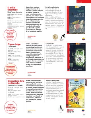 65
El anillo
encantado
María Teresa Andruetto
Colección El Barco de Vapor
serie Roja
ISBN 978-958-705-709-6
68 páginas
temas: amor, derecho a la vida,
familia, libertad, machismo,
violencia.
valores: autoestima,
autonomía, convivencia, equidad
de género, justicia.
Siete relatos que tocan
los grandes temas de la
literatura –el amor, la muerte,
la soledad, el poder, el
viaje– con situaciones del
presente, pero con una clara
reminiscencia a los cuentos de
hadas. Carlomagno es víctima
de un anillo encantado,
princesas empobrecidas
por seguir los dictados del
corazón, brutales califas
que abusan de su poder,
la búsqueda por el mundo
de un hombre que sea feliz
María Teresa Andruetto
Argentina, 1954. Una de
las grandes escritoras de la
actualidad. Ganadora del pres-
tigioso Premio Hans Christian
Andersen en
2012 y, en 2009, del Premio
Iberoamericano SM de Literatura
Infantil y Juvenil. Ha incursiona-
do en diversos géneros literarios.
Es autora, entre otros libros, de
La mujer vampiro y Huellas en la
arena, publicados por Ediciones
SM.
El mordisco de la
medianoche
Francisco Leal Quevedo
Colección El Barco de Vapor
serie Roja
ISBN 978-958-705-292-3
96 páginas
temas: familia, miedo, muerte,
pobreza, violencia.
valores: convivencia, tolerancia.
Mile es una niña indígena
wayuu que vive feliz con su
numerosa familia en una
ranchería de la Guajira, entre
el mar y el desierto. Descubrir
involuntariamente un delito,
los obliga a huir a una gran
ciudad, donde vivirán como
desplazados. Allí se apodera
de ellos el «mordisco de la
medianoche», el hambre
y la nostalgia por el hogar
perdido.
Francisco Leal Quevedo
Colombia, 1945. Es pediatra y
magíster en filosofía. Sus relatos
de viaje para niños han abierto
una nueva ruta en la literatura
infantil colombiana. Con El
mordisco de la medianoche ganó
en 2009 el II Premio El Barco
de Vapor-Biblioteca Luis Ángel
Arango, en el que también fue
finalista su novela Los secretos
de Hafiz Mustafá.
Serie roja
El gran juego
Carlo Frabetti
Colección El Barco de Vapor
serie Roja
ISBN 978-846-754-667-5
168 páginas
temas: artes, curiosidad
científica, escritura, internet,
juegos.
valores: adaptación,
autocontrol, liderazgo,
negociación.
Un día, Leo recibe un
mensaje para participar en
un videojuego por internet,
en el que afrontará breves y
complicados enigmas como
AB HI LM o mora/amor/
roma. Así, en esta historia
vertiginosa y llena de
suspenso, con la ayuda de su
profesora de matemáticas, Leo
aceptará diversos y atrevidos
retos en los que pondrá a
prueba sus conocimientos
científicos.
Carlo Frabetti
Italia, 1945. Un autor clásico
de la literatura infantil y juvenil.
Es matemático de profesión,
ha escrito libros de divulgación
científica y dirigido programas
de televisión. En 2007 ganó el
Premio El Barco de Vapor España
con su libro Calvina. En Ediciones
SM ha publicado El palacio de
las cien puertas, Treinta y tres
son treinta y tres y Nunca más,
entre otros.
En la poesía
yace el secreto
de lo más
profundo
y misterioso
del corazón
humano.
Debemos
aprender del
palabrero wayuu,
un mediador de
los conflictos.
Los videojuegos
pueden servir
para aprender
de modo divertido
la matemática y
la lógica.
Sugerido para
Sexto
Séptimo
Sugerido para
Octavo
Noveno
Sugerido para
Octavo
Noveno
2012 2009
2009
 