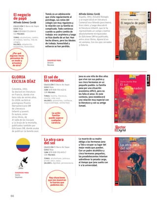 66
El negocio
de papá
Alfredo Gómez Cerdá
Colección El Barco de Vapor
serie Roja
ISBN 978-958-773-200-9
112 páginas
temas: alcoholismo, cambio
de trabajo, familia, vida de
colegio.
valores: adaptación,
autoestima, honestidad.
Tomás es un adolescente
que visita regularmente al
psicólogo, sus notas del
colegio son muy regulares y
la relación con su familia es
complicada. Todo comienza
cuando su padre cambia de
trabajo: era carpintero y luego
se hizo dueño de un bar. Han
hecho dinero, pero los ideales
de trabajo, honestidad y
esfuerzo se han perdido.
Alfredo Gómez Cerdá
España, 1951. Estudió filología
y se especializó en literatura.
Comenzó escribiendo para teatro,
hizo cómic y luego descubrió
la literatura infantil, que le ha
representado un campo creativo
absolutamente enriquecedor.
En Ediciones SM ha publicado,
entre otros libros, Apareció en
mi ventana, Con los ojos cerrados
y Eskoria.
Jana es una niña de diez años
que vive con sus padres y
sus cinco hermanos en un
pequeño pueblo. La familia
pasa por una situación
económica difícil, pero no
les falta el amor. En este
contexto, Jana establecerá
una relación muy especial con
la literatura y con su amigo
Ismael.
La otra cara
del sol
Colección El Barco de Vapor
serie Roja
ISBN 978-958-705-603-7
136 páginas
temas: alcoholismo, pobreza,
primer amor, vejez.
valores: dignidad, perseverancia.
La muerte de su madre
obliga a las hermanas Jana
y Tata a ocupar su lugar del
mejor modo que pueden.
Con un padre alcohólico y
cinco hermanos pequeños,
las preadolescentes intentan
sobrellevar la pesada carga,
al tiempo que Jana sueña con
ir a la universidad.
El sol de
los venados
Colección El Barco de Vapor
serie Roja
ISBN 978-958-705-422-4
128 páginas
temas: familia, literatura,
muerte, vida rural.
valores: autoestima, confianza,
responsabilidad, solidaridad.
Gloria
Cecilia Díaz
Colombia, 1951.
Se doctoró en literatura
en Francia, donde vive
hace más de veinte años.
En 2006 recibió el
prestigioso Premio
Iberoamericano SM
de Literatura
Infantil y Juvenil.
Es autora, entre
otros libros, de
El valle de los Cocuyos
y La bruja de la montaña,
publicados también por
Ediciones SM, donde acaba
de publicar La botella azul.
¿Por qué
algunas veces
pensamos de
un modo y
actuamos
de otro?
La unión
familiar
puede superar
cualquier
carencia.
Hay situaciones
que nos muestran
lo fuertes que
podemos ser.
Sugerido para
Octavo
Noveno
Sugerido para
Sexto
Séptimo
2006
 