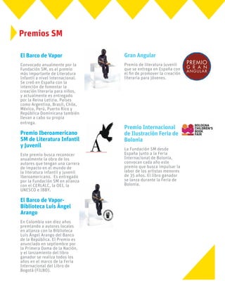 El Barco de Vapor
Convocado anualmente por la
Fundación SM, es el premio
más importante de Literatura
Infantil a nivel internacional.
Se creó en España con la
intención de fomentar la
creación literaria para niños,
y actualmente es entregado
por la Reina Letizia. Países
como Argentina, Brasil, Chile,
México, Perú, Puerto Rico y
República Dominicana también
llevan a cabo su propia
entrega.
Premio Iberoamericano
SM de Literatura Infantil
y Juvenil
Este premio busca reconocer
anualmente la obra de los
autores que tengan una carrera
de impacto en el mundo de
la literatura infantil y juvenil
iberoamericano. Es entregado
por la Fundación SM en alianza
con el CERLALC, la OEI, la
UNESCO e IBBY.
El Barco de Vapor-
Biblioteca Luis Ángel
Arango
En Colombia van diez años
premiando a autores locales
en alianza con la Biblioteca
Luis Ángel Arango del Banco
de la República. El Premio es
anunciado en septiembre por
la Primera Dama de la Nación,
y el lanzamiento del libro
ganador se realiza todos los
años en el marco de la Feria
Internacional del Libro de
Bogotá (FILBO).
Premios SM
Gran Angular
Premio de literatura juvenil
que se entrega en España con
el fin de promover la creación
literaria para jóvenes.
Premio Internacional
de Ilustración Feria de
Bolonia
La Fundación SM desde
España junto a la Feria
Internacional de Bolonia,
convocan cada año este
premio que busca impulsar la
labor de los artistas menores
de 35 años. El libro ganador
se lanza durante la Feria de
Bolonia.
 