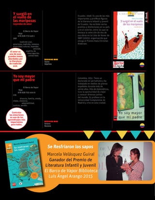 Yo soy mayor
que mi padre
Pedro Sorela
Colección El Barco de Vapor
serie Roja
ISBN 978-958-705-444-6
176 páginas
temas: divorcio, familia, miedo,
viajes, violencia.
valores: adaptabilidad,
justicia, perdón.
La directora del colegio le
dice a Carlos que su padre,
quien es juez, ha sido
baleado por terroristas a los
que perseguía. El padre se
recupera, pero las amenazas
no cesan y la familia debe
exiliarse. Comienza así una
vida de cambios bruscos,
entre los que se destacan
el divorcio de los padres,
las huidas y los encuentros
con nuevas culturas.
Pedro Sorela
Colombia, 1951. Tiene un
doctorado en periodismo y ha
trabajado en medios de prensa
españoles durante más de
veinte años. Hijo de diplomáticos,
tuvo la oportunidad de viajar
y conocer diversos países
del mundo. Es profesor en la
Universidad Complutense de
Madrid y vive en esta ciudad.
Y surgió en
el vuelo de
las mariposas
Leyendas de amor
Edna Iturralde
Colección El Barco de Vapor
serie Roja
ISBN 978-958-773-149-1
268 páginas
temas: tradición oral,
emociones, tradición, romance,	
diversidad cultural, leyendas.
	valores: amistad,
	 espíritu de
	 interrogación,
	 solidaridad.
En once relatos de tradición
oral, provenientes de distintos
rincones del mundo, este libro
viaja a través de las formas del
amor. Se recopilan así leyendas
contadas y recontadas que
tratan el amor encantado del
lago de los cisnes (Rusia),
o el amor inmortalizado en el
Taj Mahal (India), o amantes
signados por la fatalidad como
el de Furatena (Colombia),
Zulia (Venezuela) o Layla
(Arabia Saudita).
Edna Iturralde
Ecuador, 1948. Es una de las más
importantes y prolíficas figuras
de la literatura infantil y juvenil
de Ecuador. Ha recibido varios
premios y distinciones en su país
y en el exterior, entre los que se
destaca la selección de dos de
sus obras en la Lista de Honor de
IBBY (2005), organización que
otorga el Premio Hans Christian
Andersen.
Ganador del Premio de
Literatura Infantil y Juvenil
El Barco de Vapor Biblioteca
Luis Ángel Arango 2015
Se Resfriaron los sapos
Marcela Velásquez Guiral
Controlar
las emociones
es uno de los
aprendizajes más
importantes
para todos.
El amor es
uno de esos
grandes temas
abordados por
la literatura
de tradición
oral.
Sugerido para
Sexto
Séptimo
Sugerido para
Octavo
Noveno
 