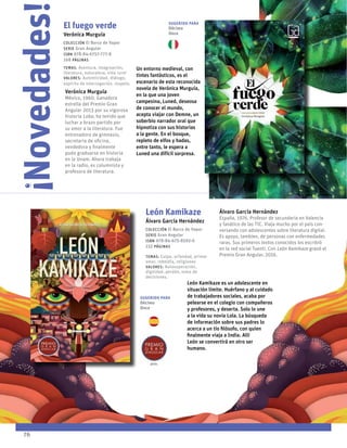 El fuego verde
Verónica Murguía
Colección El Barco de Vapor
serie Gran Angular
ISBN 978-84-6757-777-8
168 páginas
temas: Aventura, imaginación,
literatura, naturaleza, vida rural
valores: Autenticidad, diálogo,
espíritu de interrogación, respeto.
Un entorno medieval, con
tintes fantásticos, es el
escenario de esta reconocida
novela de Verónica Murguía,
en la que una joven
campesina, Luned, deseosa
de conocer el mundo,
acepta viajar con Demne, un
soberbio narrador oral que
hipnotiza con sus historias
a la gente. En el bosque,
repleto de elfos y hadas,
entre tanto, le espera a
Luned una difícil sorpresa.
Verónica Murguía
México, 1960. Ganadora
estrella del Premio Gran
Angular 2013 por su vigorosa
historia Loba, ha tenido que
luchar a brazo partido por
su amor a la literatura. Fue
entrenadora de gimnasio,
secretaria de oficina,
vendedora y finalmente
pudo graduarse en historia
en la Unam. Ahora trabaja
en la radio, es columnista y
profesora de literatura.
!
Novedades!
76
León Kamikaze
Álvaro García Hernández
Colección El Barco de Vapor
serie Gran Angular
ISBN 978-84-675-8592-6
232 páginas
temas: Culpa, orfandad, primer
amor, rebeldía, religiones
valores: Autosuperación,
dignidad, perdón, toma de
decisiones.
León Kamikaze es un adolescente en
situación límite. Huérfano y al cuidado
de trabajadores sociales, acaba por
pelearse en el colegio con compañeros
y profesores, y deserta. Solo lo une
a la vida su novia Lola. La búsqueda
de información sobre sus padres lo
acerca a un tío filósofo, con quien
finalmente viaja a India. Allí
León se convertirá en otro ser
humano.
Álvaro García Hernández
España, 1976. Profesor de secundaria en Valencia
y fanático de las TIC. Viaja mucho por el país con-
versando con adolescentes sobre literatura digital.
Es apoyo, tambien, de personas con enfermedades
raras. Sus primeros textos conocidos los escribió
en la red social Tuenti. Con León Kamikaze granó el
Premio Gran Angular, 2016.
2016
Sugerido para
Décimo
Once
Sugerido para
Décimo
Once
 