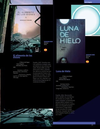 77
El alimento de los
dioses
Gonzalo Moure
Colección El Barco de Vapor
serie Gran Angular
ISBN 978-846-755-775-6
248 páginas
temas: Aventura, conflicto
generacional, naturaleza,
rebeldía
valores: Convivencia, empatía,
espíritu de interrogación,
liderazgo.
Una Tierra devastada por el
hambre y la destrucción, las
civilizaciones han desaparecido.
Solo quedan unos cuadernos
secretos y un grupo de jóvenes
que deberán leerlos y revelar la
verdad. Las palabras clave son
“patata del cielo” y el indicio de
miles de delfines centenarios que
mueren a lo largo del planeta.
Novela futurista, crítica con
la noción contemporánea de
progreso.
Gonzalo Moure
España, 1951. Estudios cien-
cias políticas y trabajó como
periodista en una emisora de
radio. Desde 1989, escribe
libros para niños y jóvenes.
Sus obras se caracterizan por
la preocupación frente a los
problemas sociales. En 1995
ganó el Premio El Barco de
Vapor con Lili, Libertad, y en
2003 el Gran Angular por El
síndrome de Mozart
Luna de hielo
Santi Baró
Colección El Barco de Vapor
serie Gran Angular
ISBN 978-84-6757-924-6
156 páginas
temas: Amistad, familia,
identidad, prostitución.
valores: Autoestima, dignidad,
integridad, resiliencia.
Para muchas adolescentes,
nacidas en países pobres, la
única esperanza de construir
futuro es a través de la
fantasía artifical que propone
la publicidad. El modelaje,
entonces, se convierte en
trampa. En verdad estas
chicas son atrapadas por
redes de prostitución que
las esclavizan. Una novela
que revela el valor de
la autosuperación, de la
fortaleza, del amor a la vida.
Santi Baró
España, 1965. Reconocido
autor catalán con una decena
de novelas en su haber. No
pudo completar su bachillerato
porque debió trabajar en el
taller de joyería de sus padres.
Ello no le impidió formarse
como lector y luego hallar
su voz narrativa en clubes
literarios. Ganador del Premio
Gran Angular España en 2014,
con Fario.
Serie Angular
Sugerido para
Décimo
Once
Sugerido para
Décimo
Once
 