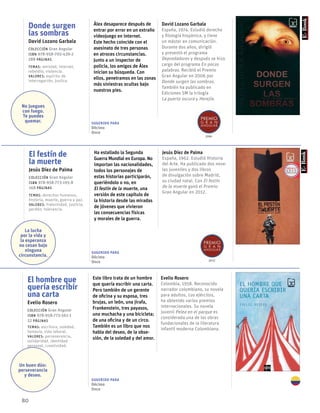 80
Donde surgen
las sombras
David Lozano Garbala
Colección Gran Angular
ISBN 978-958-705-439-2
288 páginas
temas: amistad, internet,
rebeldía, violencia.
valores: espíritu de
interrogación, justica.
Álex desaparece después de
entrar por error en un extraño
videojuego en internet.
Este hecho coincide con el
asesinato de tres personas
en atroces circunstancias.
Junto a un inspector de
policía, los amigos de Álex
inician su búsqueda. Con
ellos, penetramos en las zonas
más siniestras ocultas bajo
nuestros pies.
David Lozano Garbala
España, 1974. Estudió derecho
y filología hispánica, y tiene
un máster en comunicación.
Durante dos años, dirigió
y presentó el programa
Depredadores y después se hizo
cargo del programa En pocas
palabras. Recibió el Premio
Gran Angular en 2006 por
Donde surgen las sombras.
También ha publicado en
Ediciones SM la trilogía
La puerta oscura y Herejía.
El festín de
la muerte
Jesús Díez de Palma
Colección Gran Angular
ISBN 978-958-773-195-8
168 páginas
temas: derechos humanos,
historia, muerte, guerra y paz.
valores: fraternidad, justicia,
perdón, tolerancia.
Ha estallado la Segunda
Guerra Mundial en Europa. No
importan las nacionalidades,
todos los personajes de
estas historias participarán,
queriéndolo o no, en
El festín de la muerte, una
versión de este capítulo de
la historia desde las miradas
de jóvenes que vivieron
las consecuencias físicas
y morales de la guerra.
Jesús Díez de Palma
España, 1962. Estudió Historia
del Arte. Ha publicado dos nove-
las juveniles y dos libros
de divulgación sobre Madrid,
su ciudad natal. Con El festín
de la muerte ganó el Premio
Gran Angular en 2012.
El hombre que
quería escribir
una carta
Evelio Rosero
Colección Gran Angular
ISBN 978-958-773-561-1
52 páginas
temas: escritura, soledad,
fantasía, vida laboral.
valores: perseverancia,
solidaridad, identidad
personal, creatividad.
Este libro trata de un hombre
que quería escribir una carta.
Pero también de un gerente
de oficina y su esposa, tres
brujas, un león, una jirafa,
Frankenstein, tres payasos,
una muchacha y una bicicleta;
de una oficina y de un circo.
También es un libro que nos
habla del deseo, de la obse-
sión, de la soledad y del amor.
Evelio Rosero
Colombia, 1958. Reconocido
narrador colombiano, su novela
para adultos, Los ejércitos,
ha obtenido varios premios
internacionales. Su novela
juvenil Pelea en el parque es
considerada una de las obras
fundacionales de la literatura
infantil moderna Colombiana.
2006
2012
No juegues
con fuego.
Te puedes
quemar.
La lucha
por la vida y
la esperanza
no cesan bajo
ninguna
circunstancia.
Un buen dúo:
perseverancia
y deseo.
Sugerido para
Décimo
Once
Sugerido para
Décimo
Once
Sugerido para
Décimo
Once
 