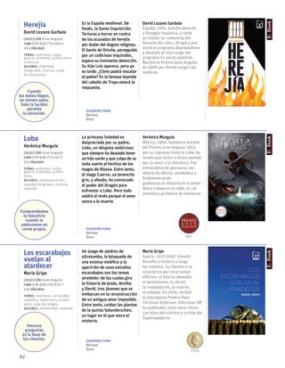 82
Herejía
David Lozano Garbala
Colección Gran Angular
ISBN 978-958-773-216-0
304 páginas
temas: aventura, culpa,
guerra, protesta, primer amor,
violencia.
valores: dignidad,
integridad, justicia, toma
de decisiones.
Es la España medieval. De
fondo, la Santa Inquisición.
Torturas y horror en contra
de los acusados de herejía
por dudar del dogma religioso.
El barón de Ortuña, perseguido
por un codicioso inquisidor,
espera su inminente detención.
Su hijo Luis aparece, pero ya
es tarde. ¿Cómo podrá rescatar
al padre? En la famosa leyenda
del caballo de Troya estará la
respuesta.
David Lozano Garbala
España, 1974. Estudió derecho
y filología hispánica, y tiene
un máster en comunicación.
Durante dos años, dirigió y pre-
sentó el programa Depredadores
y después se hizo cargo del
programa En pocas palabras.
Recibió el Premio Gran Angular
en 2006 por Donde surgen las
sombras.
Loba
Verónica Murguía
Colección Gran Angular
ISBN 978-958-773-217-7
512 páginas
temas: aventura, culpa,
guerra, orfandad, primer
amor.
valores: autosuperación,
equidad de género, justicia,
valentía.
La princesa Soledad es
despreciada por su padre,
Lobo, un déspota ambicioso
que siempre ha deseado tener
un hijo varón y que culpa de su
mala suerte al hechizo de los
magos de Alosna. Entre tanto,
el mago Cuervo, un jovencito
gris, y afeado, ha convocado
el poder del Dragón para
enfrentar a Lobo. Pero todo
saldrá al revés porque el amor
vence a la muerte.
Verónica Murguía
México, 1960. Ganadora estrella
del Premio Gran Angular 2013
por su vigorosa historia Loba, ha
tenido que luchar a brazo partido
por su amor a la literatura. Fue
entrenadora de gimnasio, sec-
retaria de oficina, vendedora y
finalmente pudo
graduarse en historia en la Unam.
Ahora trabaja en la radio, es col-
umnista y profesora de literatura.
Los escarabajos
vuelan al
atardecer
María Gripe
Colección Gran Angular
ISBN 978-958-705-575-7
226 páginas
temas: aventura, curiosidad
científica, detectives, primer
amor, vida de colegio.
valores: solidaridad, valentía.
Un juego de ajedrez de
ultratumba, la búsqueda de
una estatua maléfica y la
aparición de unos extraños
escarabajos son los temas
alrededor de los cuales gira
la historia de Jonás, Annika
y David, tres jóvenes que se
embarcan en la reconstrucción
de un antiguo amor imposible.
Entre tanto, cuidan las plantas
de la quinta Selanderschen,
un lugar en el que mora el
misterio.
María Gripe
Suecia, 1923-2007. Estudió
filosofía e historia y luego
fue maestra. Su literatura se
caracteriza por tocar temas
difíciles: el hijo no deseado,
el alcoholismo, la cárcel,
la inadaptación, la muerte,
la soledad. En 1974, recibió
el prestigioso Premio Hans
Christian Andersen. Ediciones SM
ha publicado, entre otros libros,
Los hijos del vidriero y La hija del
Espantapájaros.
Cuando
los males llegan,
no vienen solos.
Solo la lucidez
permite
la salvación.
Comprendemos
la injusticia
cuando la
padecemos en
carne propia.
Hacerse
preguntas
es la base de
las ciencias.
Sugerido para
Décimo
Once
Sugerido para
Décimo
Once
Sugerido para
Décimo
Once 1984
2013
 
