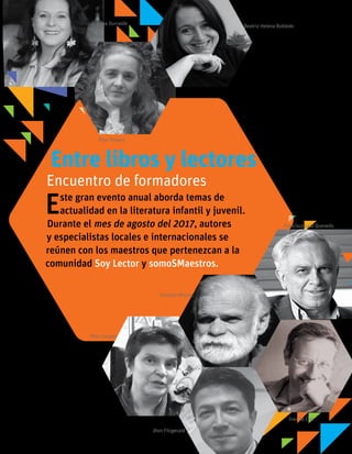 Francisco Leal Quevedo
Edna Iturralde Beatriz Helena Robledo
Pilar Lozano
Jhon Fitzgerald
Ivar Da Coll
Entre libros y lectores
Este gran evento anual aborda temas de
actualidad en la literatura infantil y juvenil.
Durante el mes de agosto del 2017, autores
y especialistas locales e internacionales se
reúnen con los maestros que pertenezcan a la
comunidad Soy Lector y somoSMaestros.
Encuentro de formadores
Pilar Posada
Gonzalo Moure
 