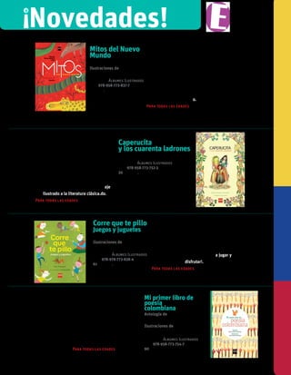 !
Novedades!
Mitos del Nuevo
Mundo
Nicolas Buenaventura Leal
Ilustraciones de
Dipacho
Colección Álbumes Ilustrados
iSBN 978-958-773-837-7
páginas.
¿Qué es un hogar? ¿Cómo
surgió la música? Este es un
hermoso libro que recupera la
divinidad del mundoo.
Para todas las edades
Caperucita
y los cuarenta ladrones
Dario Jaramillo agudelo
Colección Álbumes Ilustrados
iSBN 978-958-773-752-3
30 páginas.
En esta historia Caperucita tiene una
madrastra que la llama Cenicienta.
También tiene un amigo muy especial: el
pastel que la lleva a casa de la abuela.
Y hay unos enanos, cuarenta ladrones,
el genio de la botella... Muchos de estos
reconocidos personajes se confunden
y relacionan en un divertido homenaje
ilustrado a la literatura clásica.do.
Para todas las edades
Corre que te pillo
Juegos y juguetes
Pilar Posada S.
Ilustraciones de
Paula Ortiz
Colección Álbumes Ilustrados
iSBN 978-978-773-838-4
61 páginas.
En este libro se han reunido 27 juegos y
juguetes que existen desde hace mucho
tiempo. ¡Algunos desde hace siglos! Todos
se conocen y juegan en Latinoamérica y
Colombia y también en muchos países
del mundo. ¡Este es un libro para jugar y
disfrutar!.
Para todas las edades
En estos más de sesenta
poemas se halla una parte
de la identidad cultural de lo
que significa ser colombianos.
Un homenaje al habla, al
poder lírico del lenguaje, a la
necesidad del humor y el juego
en la vida de los niños.
Para todas las edades
Mi primer libro de
poesía
colombiana
Antología de
Beatriz Helena Robledo
Ilustraciones de
Juan Camilo Mayorga
Colección Álbumes Ilustrados
ISBN 978-958-773-754-7
90páginas
 