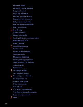 Pelea en el parque EVELIO ROSERO	 54
Personajes con diversos trajes BEATRIZ HELENA ROBLEDO (ANTOLOGADORA)		37
Pez quiere ir al mar ALEJANDRA ALGORTA	 37
Pirata Plin, Pirata Plan PALOMA SÁNCHEZ IBARZÁBAL	 38
Por favor, ¡no leas este libro! JOHN FITZGERALD TORRES	 54
Pues, señor, este era un circo ANTONIO ORLANDO RODRÍGUEZ	24
Puki, un perro insoportable MARGARITA MAINÉ	 38
Puki, un cachorro desobediente MARGARITA MAINÉ	 29
Pupi y los fantasmas MARÍA MENÉNDEZ-PONTE	 24
Querido blog SANDRA SIEMENS	 43
¡Quiero mi comida! TONY ROSS	12
¡Quiero un hermanito! MARÍA MENÉNDEZ-PONTE	 25
Ramón y Julieta. Una historia de ratones ANA CARLOTA GONZÁLEZ	39
Respirando cerca de mí JORGE GÓMEZ SOTO	76
Rimas y leyendas GUSTAVO ADOLFO BÉCQUER	 91
Se resfriaron los sapos MARCELA VELÁSQUEZ GUIRAL		42
Se vende mamá CARE SANTOS	 38
Secreto del Monte Páramo LOUIS SACHAR	 59
Semillas de canto VARIOS AUTORES	 89
Siempre con mis amigos ANA MARÍA MACHADO	81
Siete reporteros y un periódico PILAR LOZANO CARBAYO	55
Sueño melancólico de Sor Juana SOR JUANA INÉS DE LA CRUZ	89
Sueños intactos JULIA MERCEDES CASTILLA	69
Summer wine JUAN FERNANDO JARAMILLO	 55
Tres espejos. Espada SEBASTIÁN VARGAS	69
Tres sombreros de copa MIGUEL MIHURA	91
Un cuento que no es invento YOLANDA REYES	25
Un espejo para el sol ALICIA MADRAZO	82
Una carta para Luciana ADRIANA CARREÑO CASTILLO	55
Una casa de secretos PAULA BOMBARA	60
Unidad Lupita JAIME ALFONSO SANDOVAL	 29
Y de regalo… ¡Superpoderes! ELENA MORENO	17
Y surgió en el vuelo de las mariposas EDNA ITURRALDE	70
Yo soy mayor que mi padre PEDRO SORELA	70
Zoom ANDREA FERRARI	82
96
Q
R
S
T
U
Y
Z
 