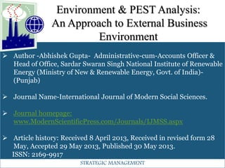 Environment & PEST Analysis:
An Approach to External Business
Environment
 Author -Abhishek Gupta- Administrative-cum-Accounts Officer &
Head of Office, Sardar Swaran Singh National Institute of Renewable
Energy (Ministry of New & Renewable Energy, Govt. of India)-
(Punjab)
 Journal Name-International Journal of Modern Social Sciences.
 Journal homepage:
www.ModernScientificPress.com/Journals/IJMSS.aspx
 Article history: Received 8 April 2013, Received in revised form 28
May, Accepted 29 May 2013, Published 30 May 2013.
ISSN: 2169-9917
STRATEGIC MANAGEMENT
 