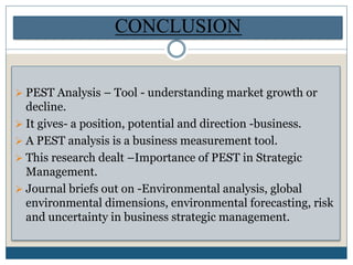  PEST Analysis – Tool - understanding market growth or
decline.
 It gives- a position, potential and direction -business.
 A PEST analysis is a business measurement tool.
 This research dealt –Importance of PEST in Strategic
Management.
 Journal briefs out on -Environmental analysis, global
environmental dimensions, environmental forecasting, risk
and uncertainty in business strategic management.
CONCLUSION
 