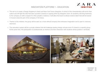 INNOVATION PLATFORM 1 - EDUCATION
The aim is to create a Design Academy to teach and learn from future designers. A school of this characteristics will enrich their
culture and will ﬁght the idea that Zara succeed is based on copying other top designers work. An academy will bring freshness
to the company as well a respect for other people’s creations. It will allow the brand to attract creative talent that will be trained
in house to become part of the company in the future. !
Thanks to this initiative, the group will be seen as a more ethical company that embraces imagination and is open to visionary
reformers. !
This education system will be a private initiative that will challenge existing design schools since it’s linked to a speciﬁc group.
At the same time, the participation of professionals as mentors and their interaction with students will be positive in all levels.
Brand linkage : 4/5
Target focus : 4/5
Innovation : 3/5
 