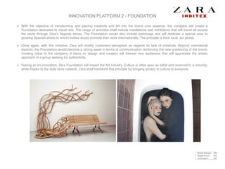 INNOVATION PLATFORM 2 - FOUNDATION
With the objective of transforming and placing creativity and Art into the brand core essence, the company will create a
Foundation dedicated to visual arts. The range of activities shall include installations and exhibitions that will travel all around
the world through Zara’s ﬂagship stores. The Foundation would also include patronage and will dedicate a special area to
growing Spanish artists to whom Inditex would promote their work internationally. The principle is think local, act global.!
Once again, with this initiative, Zara will modify customers´perception as regards its lack of creativity. Beyond commercial
aspects, the Foundation would become a strong asset in terms of communication reinforcing the new positioning of the brand,
creating value to the company. A focus on design and creation will interest new audiences that will appreciate the artistic
approach of a group seeking for authenticity. !
Seeing as an innovation, Zara Foundation will impact the Art industry. Culture is often seen as elitist and reserved to a minority;
while thanks to the wide store network, Zara shall transform this principle by bringing access to culture to everyone.
Brand linkage : 4/5
Target focus : 4/5
Innovation : 2/5
 